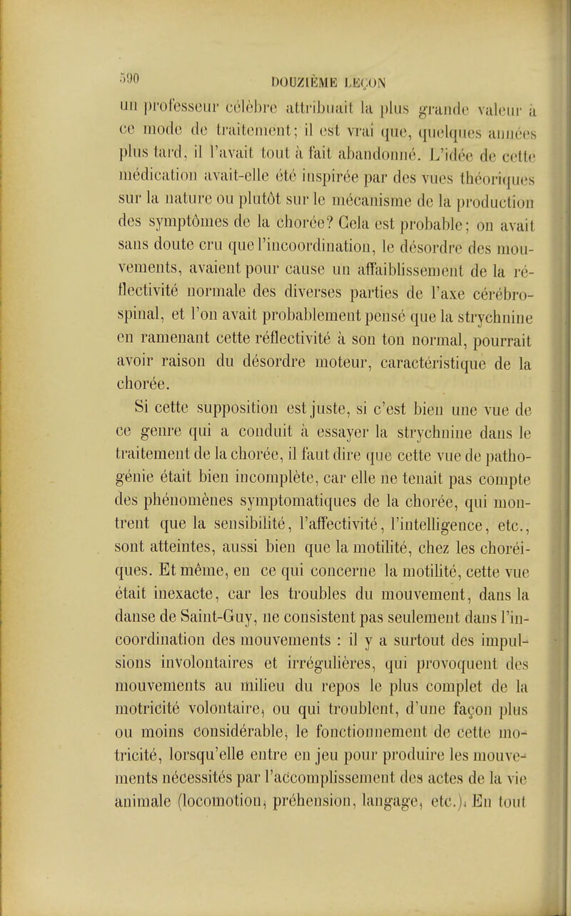 •^^0 DOUZIÈME J.KÇON un |)rolesscui' côlèJjre attribuait la i)lu.s grande valeur a ee mode de traitement; il est vrai que, quelques années plus tard, il l'avait tout à fait abandoimé. L'idée de cetl(i médieation avait-elle été inspirée par des vues théoriques sur la nature ou plutôt sur le mécanisme de la production des symptômes de la chorée? Gela est probable; on avait sans doute cru que l'incoordination, le désordre des mou- vements, avaient pour cause un affaiblissement de la ré- flectivité normale des diverses parties de l'axe cérébro- spinal, et l'on avait probablement pensé que la strychnine en ramenant cette réflectivité à son ton normal, pourrait avoir raison du désordre moteur, caractéristique de la chorée. Si cette supposition est juste, si c'est bien une vue de ce genre qui a conduit à essayer la strychnine dans le traitement de la chorée, il faut dire que cette vue de patho- génie était bien incomplète, car elle ne tenait pas compte des phénomènes symptomatiques de la chorée, qui mon- trent que la sensibihté, l'affectivité, l'intelligence, etc., sont atteintes, aussi bien que la motilité, chez les choréi- ques. Et même, en ce qui concerne la motihté, cette vue était inexacte, car les troubles du mouvement, dans la danse de Saint-Guy, ne consistent pas seulement dans l'in- coordination des mouvements : il y a surtout des impul- sions involontaires et irréguhères, qui provoquent des mouvements au miheu du repos le plus complet de la motricité volontaire, ou qui troublent, d'une façon plus ou moins considérable, le fonctionnement de cette mo^ tricité, lorsqu'elle entre en jeu pour produire les mouve-^ ments nécessités par l'accomphssement des actes de la vie animale (locomotion^ préhension, langage, etc.)* En tout