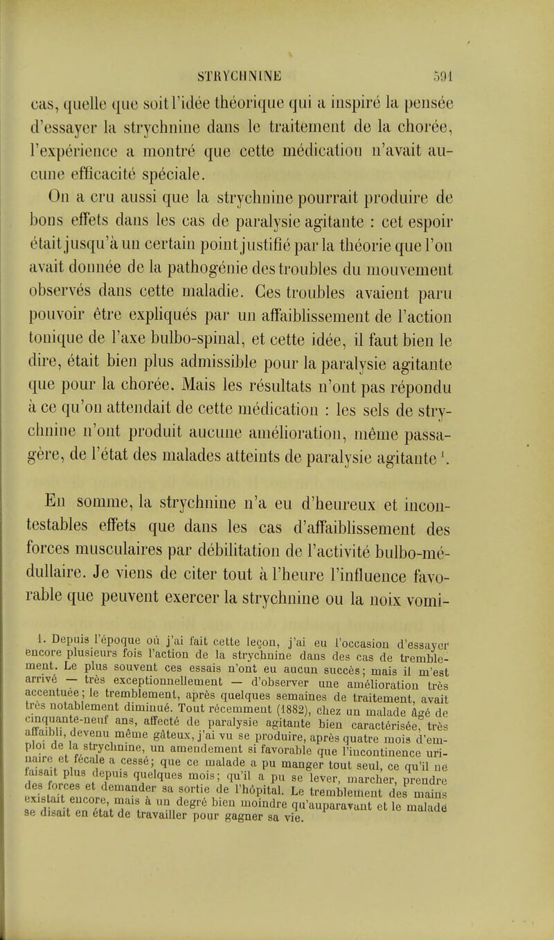 cas, quelle que soit l'idée théorique qui a inspiré la pensée d'essayer la strychnine dans le traitement de la chorée, l'expérience a montré que cette médication n'avait au- cune efficacité spéciale. On a cru aussi que la strychnine pourrait produire de bons effets dans les cas de paralysie agitante : cet espoir était jusqu'à un certain point justifié par la théorie que l'on avait donnée de la pathogénie des troubles du mouvement observés dans cette maladie. Ces troubles avaient paru pouvoir être expliqués par un affaiblissement de l'action tonique de l'axe bulbo-spinal, et cette idée, il faut bien le dire, était bien plus admissible pour la paralysie agitante que pour la chorée. Mais les résultats n'ont pas répondu à ce qu'on attendait de cette médication : les sels de stry- chnine n'ont produit aucune amélioration, même passa- gère, de l'état des malades atteints de paralysie agitante En somme, la strychnine n'a eu d'heureux et incon- testables effets que dans les cas d'affaibhssement des forces musculaires par débilitation de l'activité bulbo-mé- duUaire. Je viens de citer tout à l'heure l'influence favo- rable que peuvent exercer la strychnine ou la noix vomi- 1. Depuis l'époque où j'ai fait cette leçon, j'ai eu l'occasion d'essayer encore plusieurs fois l'action de la strychnine dans des cas de tremble- ment. Le plus souvent ces essais n'ont eu aucun succès; mais il m'est arrive — très exceptionnellement - d'observer une amélioration très accentuée ; le tremblement, après quelques semaines de traitement, avait très notablement diminué. Tout récemment (1882), chez un malade â-é de cinquante-neuf ans, affecté de paralysie agitante bien caractérisée très affaibli, devenu même gâteux, j'ai vu se produire, après quatre mois cî'em- ploi de la strychnine, un amendement si favorable que l'incontinence uri- uaire et feca e a cessé; que ce malade a pu manger tout seul, ce qu'il ne Zl f Jr t f ''.'''ï'' 'i'^'*^ ^ l^^er, marcher, prendre P.UH f f demander sa sortie de l'hôpital. Le tremblement de mains existait encore, mais à un degré bien moindre qu'auparavant et le malade se disait en état de travailler pour gagner sa vie. lauiue