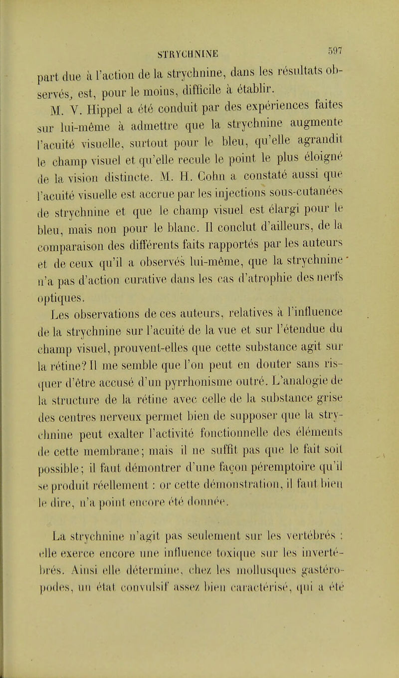 part due à l'action de La strychnine, dans les résidtats ob- servés^ est, pour le moins, difficile à étabbr. M. V. Hippel a été conduit par des expériences faites sur lui-même à admettre que la strychnine augmente l'acuité visuelle, surtout pour le bleu, qu'elle agrandit le champ visuel et qu'elle recule le point le plus éloigné de la vision distincte. M. H. Gohn a constaté aussi que l'acuité visuelle est accrue par les injections sous-cutanées de strychnine et que le champ visuel est élargi pour le bleu, mais non pour le blanc. Il conclut d'ailleurs, de la comparaison des différents faits rapportés par les auteurs et de ceux qu'd a observés lui-même, que la strychnine ' n'a pas d'action curative dans les cas d'atrophie des nerfs optiques. Les observations de ces auteurs, relatives à l'influence de la strychnine sur l'acuité de la vue et sur l'étendue du champ visuel, prouvent-elles que cette substance agit sur la rétine? Il me semble que l'on peut en douter sans ris- quer d'être accusé d'un pyrrhonisme outré. L'anah^gie de la structure de la rétine avec celle de la substance grise des centres nerveux permet bien de supposeï* que la stry- chnine peut exalter l'activité fonctionnelle des éléments de cette membrane; mais U ne suffit pas que le fait soil possible ; il faut démontrer d'une façon péremptoire qu'il se produit réellement : or cette démonstration, il faut bien Ih dire, n'a point encore été donnée. La strychnine n'agit pas seulement sur les vertébrés : elle exerce encore luie influence toxif[ue sur les inverté- brés. Ainsi elle détermine, chez les mollusques gastéro- podes, un état convulsif assez bien earaclérisé, (|ui a été