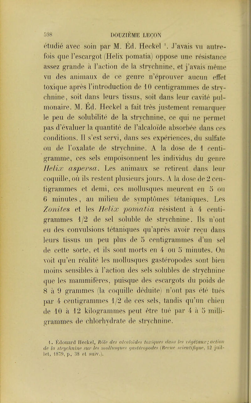 étudié avec soin par M. Ed. Heckel \ .l'avais vu autre- fois que l'escargot (Hélix pomatia) oppose une résistance assez grande à l'action de la strychnine, et j'avais même vu des animaux de ce genre n'éprouver aucun efïét toxique après l'introduction de 10 centigrammes de stry- chnine, soit dans leurs tissus, soit dans leur cavité pul- monaire. M. Ed. Heckel a fait très justement remarquer le peu de solubilité de la strychnine, ce qui ne permet pas d'évaluer la quantité de l'alcaloïde absorbée dans ces conditions. Il s'est servi, dans ses expériences, du sulfate ou de l'oxalate de strychnine. A la dose de 1 centi- gramme, ces sels empoisonnent les individus du genre Hélix aspersa. Les animaux se retirent dans leni' coquille, où ils restent plusieurs jours. A la dose de 2 cen- tigrammes et demi, ces mollusques meurent en o ou 6 minutes, au milieu de symptômes tétaniques. Les Zonites et les Hélix pomatia résistent à 4 centi- grammes 1/2 de sel soluble de strychnine. Ils n'ont eu des convulsions tétaniques qu'après avoir reçu dans leurs tissus un peu plus de 5 centigrammes d'un sel de cette sorte, et ils sont morts en 4 ou 5 minutes. On voit qu'en réahté les mollusques gastéropodes sont bien moins sensibles à l'action des sels solubles de strychnine que les mammifères, puisque des escargots du poids d(^ 8 à 9 grammes (la coquille déduite) n'ont pas été tués par 4 centigrammes 1/2 de ces sels, tandis qu'un chien de 10 à 12 kilogrammes peut être tué par 4 à 5 milli- grammes de chlorhydrate de strychnine. \. Edouard Heckel, Rôln des (ilcfilo'/dfx toxiquen dans hs vt^gélaux; nrtio» de Ut slnjclinivc sur les moliiisriUfs (/osfijrn/wdrs (lU'riio siionlifiqni\ 12 juil- let, 187!)', p. ;]8 el suiv.).