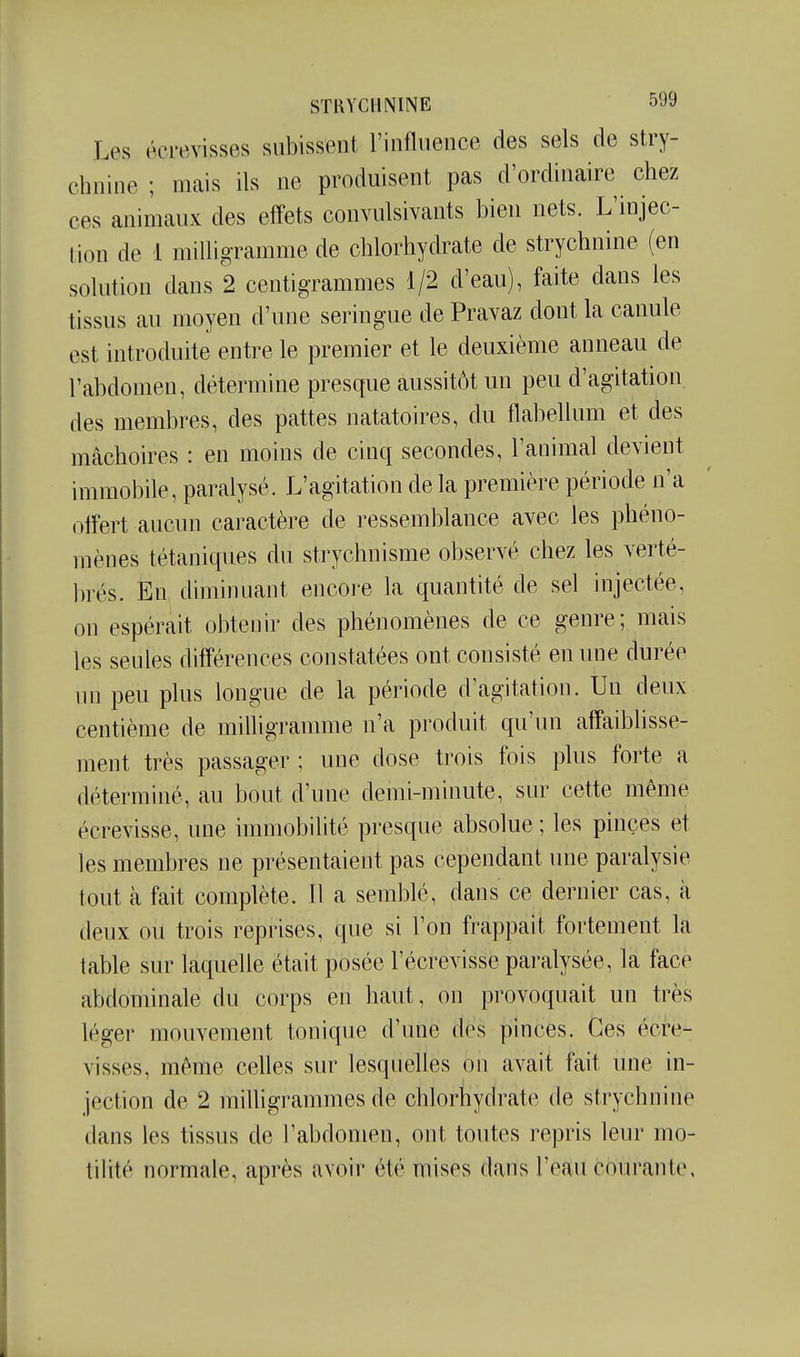 Les écre^visses subissent rinflueiice des sels de stry- chnine ; mais ils ne produisent pas d'ordinaire chez ces animaux des effets convulsivants bien nets. L'injec- tion de 1 milligramme de chlorhydrate de strychnine (en solution dans 2 centigrammes 1/2 d'eau), faite dans les tissus au moyen d'une seringue de Pravaz dont la canule est introduite entre le premier et le deuxième anneau de l'abdomen, détermine presque aussitôt un peu d'agitation, des membres, des pattes natatoires, du flabellum et des mâchoires : en moins de cinq secondes, l'animal devient immobile, paralysé. L'agitation de la première période n'a offert aucun cai'actère de ressemblance avec les phéno- mènes tétaniques du strychnisme observé chez les verté- brés. En, diminuant encore la quantité de sel injectée, on espérait obtenir des phénomènes de ce genre; mais les seules différences constatées ont consisté en une durée un peu plus longue de la période d'agitation. Un deux centième de milligramme n'a produit qu'un affaiblisse- ment très passager ; une dose trois fois plus forte a déterminé, au bout d'une demi-minute, sur cette même écrevisse, une immobilité presque absolue ; les pinces et les membres ne présentaient pas cependant une paralysie tout à fait complète. Il a semblé, dans ce dernier cas, à deux ou trois reprises, que si l'on frappait fortement la table sur laquelle était posée l'écrevisse paralysée, la face abdominale du corps en haut, on provoquait un très léger mouvement tonique d'une des pinces. Ces écre- visses, même celles sur lesquelles on avait fait une in- jection de 2 iTiilligrammes de chlorhydrate de strychnine dans les tissus de l'abdomen, ont toutes repris leur mo- tihté normale, après avoir été mises dans l'eau courante.