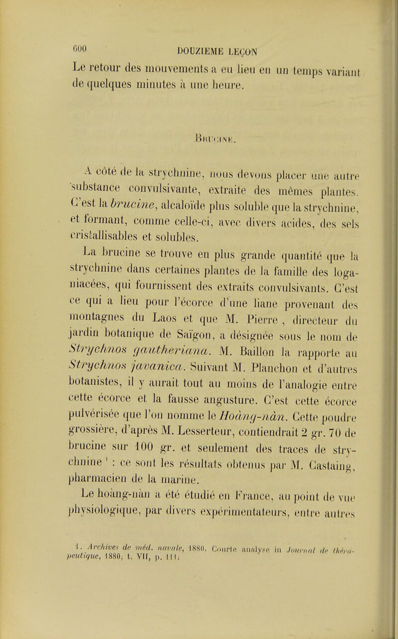 Le retour des mouvements a eu lieu en un temps variant de quelques minutes à une heure. Bkucink. A côté de la strychnine, nous devons placer une autre substance convulsivante, extraite des mêmes plantes. C'est la brucine, alcaloïde plus soluble que la strychnine, et formant, comme celle-ci, avec divers acides, des sels cristalhsables et solubles. La brucine se trouve en plus grande quantité que la strychnine dans certaines plantes de la famille des loga- niacées, qui fournissent des extraits convulsivants. C'est ce qui a lieu pour l'écorce d'une liane provenant des montag-nes du Laos et que M. Pierre , directeur du jardin botanique de Saigon, a désignée sous le nom de Strychnos gawtheriana. M. Bâillon la rapporte au Strych?ios javanica. Suivant M. Planchon et d'autres botanistes, il y aurait tout au moins de l'analogie entre cette écorce et la fausse angusture. C'est cette écorce pulvérisée que l'on nomme le Hoàîig-nàn. Cette poudre grossière, d'après M. Lesserteur, contiendrait 2 gr. 70 de brucine sur 100 gr. et seulement des traces de stry- chnine ' : ce sont les résultats obtenus par M. Gastaing, pharmacien de la marine. Le hoàng-nàn a été étudié en France, au point de vue physiologique, par divers expérimentateiu's, entre autres i. /IrcMves de méd. namle, 188(1. Coiirle aiiîily^f; in Journal do Ihi-ro- peutique, ISSOj t. Vif, p. 111;