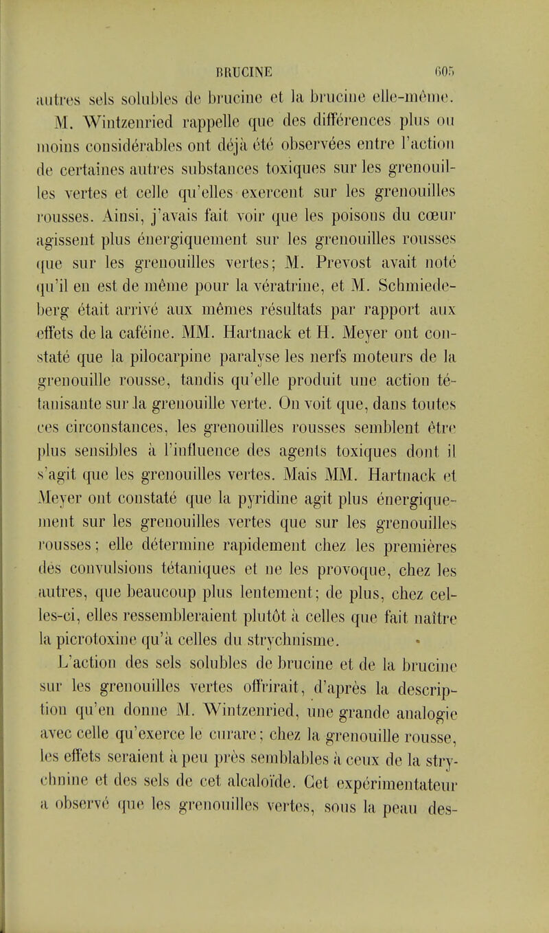 iiutres sels solubles de bruciuo et la briiciiie elle-mèoie. M. Wintzenried rappelle que des différences plus ou moins considérables ont déjà été observées entre l'action de certaines autres substances toxiques sur les grenouil- les vertes et celle qu'elles exercent sur les grenouilles rousses. Ainsi, j'avais fait voir que les poisons du cœur agissent plus énergiquement sur les grenouilles rousses que sur les grenouilles vertes; M. Prévost avait noté qu'il eu est de même pour la vératrine, et M. Schmiede- berg était arrivé aux mêmes résultats par rapport aux effets delà caféine. MM. Hartnack et H. Meyer ont con- staté que la pilocarpine paralyse les nerfs moteurs de la grenouille rousse, tandis qu'elle produit une action té- tanisante sur Ja grenouille verte. On voit que, dans toutes ces circonstances, les grenouilles rousses semblent être plus sensibles à l'influence des agents toxiques dont il s'agit que les grenouilles vertes. Mais MM. Hartnack et Meyer ont constaté que la pyridine agit plus énergique- ment sur les grenouilles vertes que sur les grenouilles rousses ; elle détermine rapidement chez les premières dés convulsions tétaniques et ne les provoque, chez les autres, que beaucoup plus lentement; de plus, chez cel- les-ci, elles ressembleraient plutôt à celles que fait naître la picrotoxine qu'à celles du strychnisme. L'action des sels solubles de brucine et de la brucine sur les grenouilles vertes offrirait, d'après la descrip- tion qu'en donne M. Wintzenried, une grande analogie avec celle qu'exerce le ciu'are; chez la grenouille rousse, les effets seraient à peu près semblables à ceux de la stry- chnine et des sels de cet alcaloïde. Cet expérimentateur a observé que les gi'enoiiilles vertes, sous la peau des-