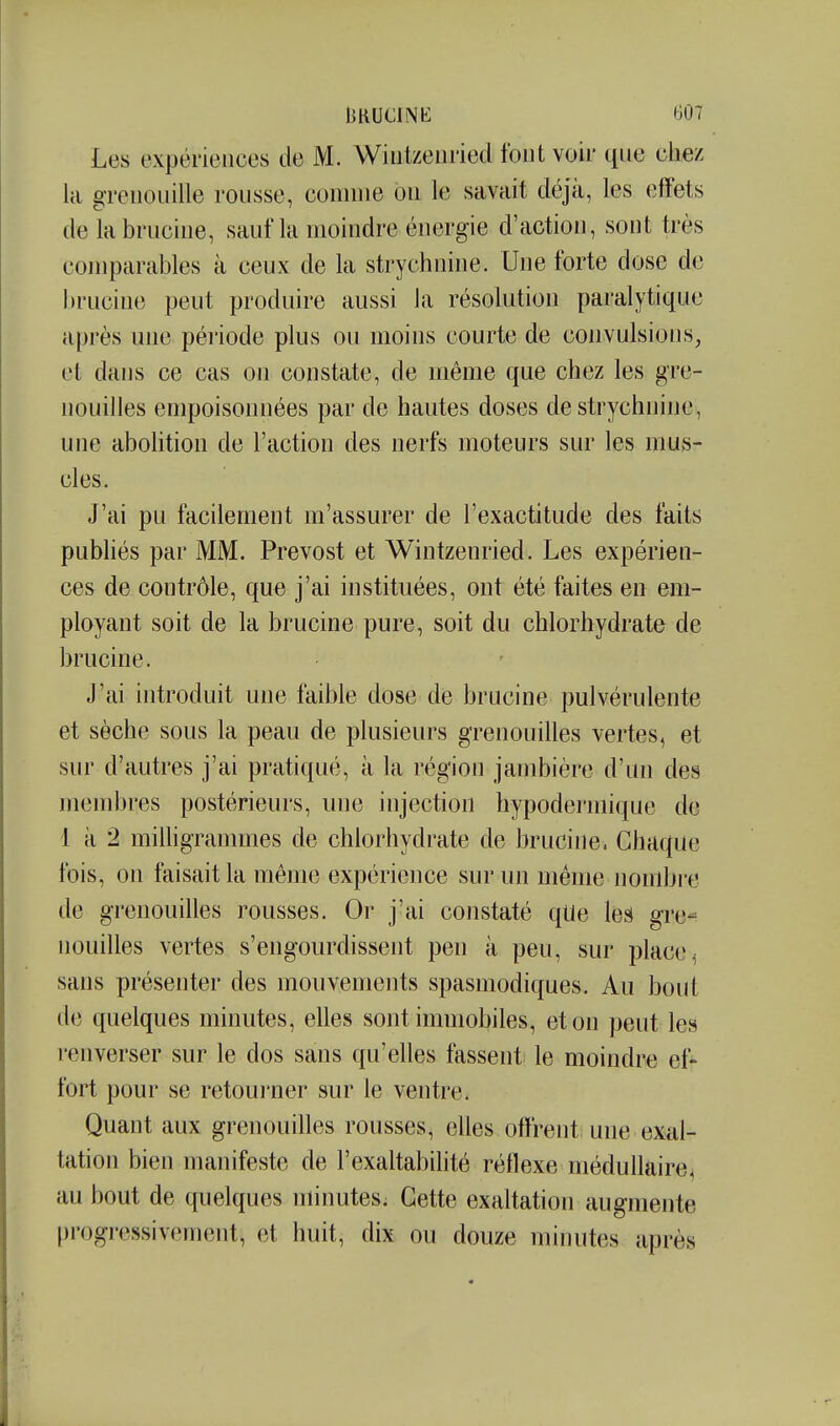 Les expériences de M. Wiutzenried font voir que ciiez la grenouille rousse, comme on le savait déjà, les effets delabrucine, sauf la moindre énergie d'action, sont très comparables à ceux de la strychnine. Une forte dose de hrucine peut produire aussi la résolution paralytique après une péi'iode plus ou moins courte de convulsions, et dans ce cas on constate, de même que chez les gre- nouilles empoisonnées par de hautes doses de strychnine, une abolition de l'action des nerfs moteurs sur les mus- cles. J'ai pu facilement m'assurer de l'exactitude des faits publiés par MM. Prévost et Wintzenried. Les expérien- ces de contrôle, que j'ai instituées, ont été faites en em- ployant soit de la brucine pure, soit du chlorhydrate de brucine. J'ai introduit une faible dose de brucine pulvérulente et sèche sous la peau de plusieurs grenouilles vertes, et sur d'autres j'ai pratiqué, à la région jambière d'un des membres postérieurs, une injection hypodermique de 1 à 2 milligranmies de chlorhydrate de brucine. Chaque fois, on faisait la même expérience sur un même nombre de grenouilles rousses. Or j'ai constaté qlle les gre- nouilles vertes s'engourdissent peu à peu, sur place ^ sans présenter des mouvements spasmodiques. Au bout de quelques minutes, elles sont immobiles, et on peut les renverser sur le dos sans qu'elles fassent le moindre ef- fort pour se retoui'ner sur le ventre. Quant aux grenouilles rousses, elles offrent une exal- tation bien manifeste de l'exaltabilité réflexe médullaire, au bout de quelques minutes; Cette exaltation augmente l)i'ogressivement, et huit, dix ou douze minutes après