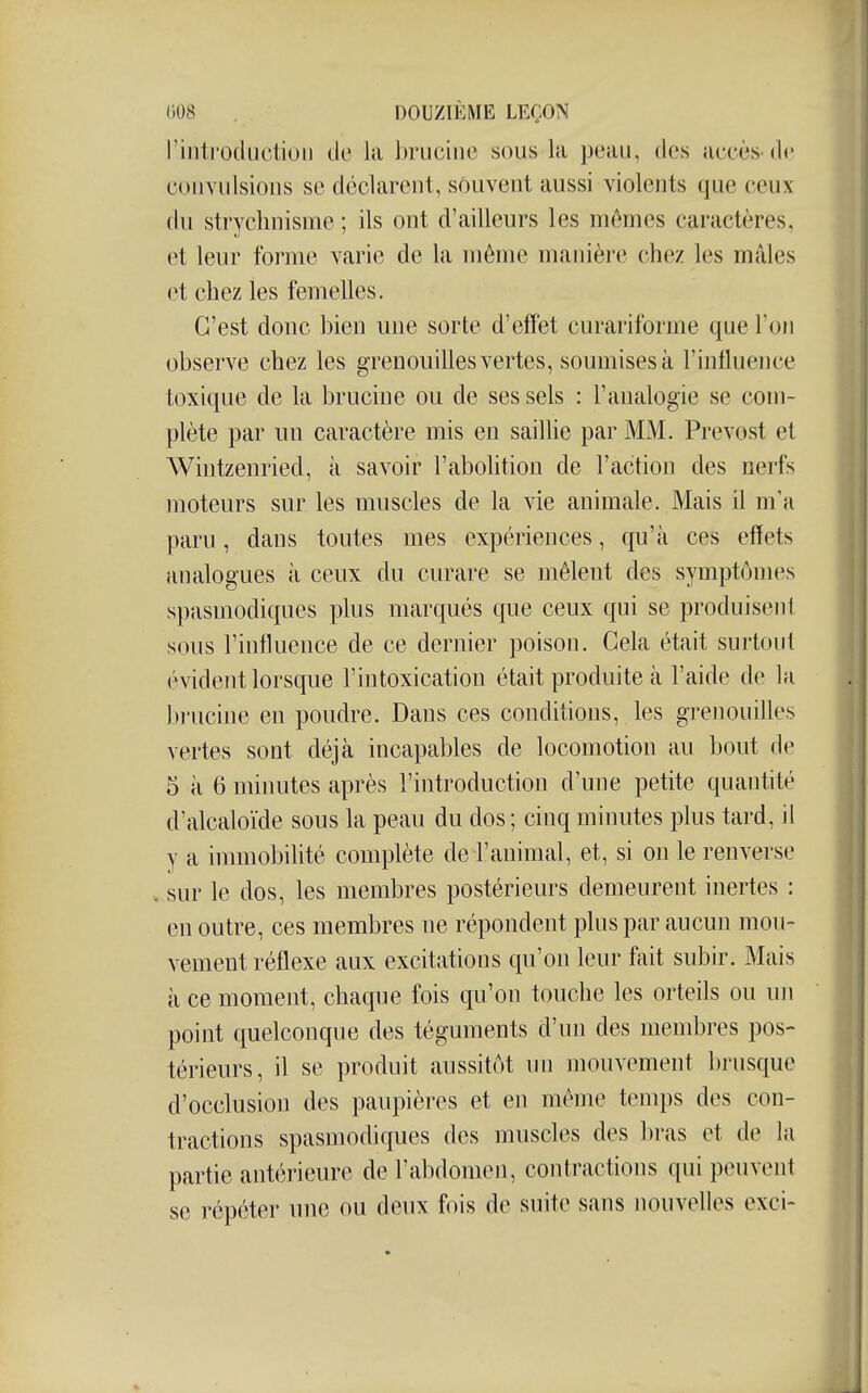riiiti'odiiction de la brucine sous la peau, dos accès-de convulsions se déclarent, souvent aussi violents que ceux ilu stryclmisme ; ils ont d'ailleurs les mômes caractères, et leur forme varie de la même manière chez les mâles et chez les femelles. C'est donc bien une sorte d'effet curariforme que Ton observe chez les grenouilles vertes, soumises à l'influence toxique de la brucine ou de ses sels : l'analogie se com- plète par un caractère mis en saillie par MM. Prévost et Wintzenried, à savoir l'abohtion de l'action des nerfs moteurs sur les muscles de la vie animale. Mais il m'a paru, dans toutes mes expériences, qu'à ces effets analogues à ceux du curare se mêlent des symptômes spasmodiques plus marqués que ceux qui se produisent sous l'influence de ce dernier poison. Cela était surtout évident lorsque l'intoxication était produite à l'aide de la brucine en poudre. Dans ces conditions, les grenouilles vertes sont déjà incapables de locomotion au bout de 5 à 6 minutes après l'introduction d'une petite quantité d'alcaloïde sous la peau du dos; cinq minutes plus tard, il y a inmiobiUté complète de l'animal, et, si on le renverse sur le dos, les membres postérieurs demeurent inertes : en outre, ces membres ne répondent plus par aucun mou- vement réflexe aux excitations qu'on leur fait subir. Mais à ce moment, chaque fois qu'on touche les orteils ou uji point quelconque des téguments d'un des membres pos- térieurs, il se produit aussitôt un mouvement brusque d'occlusion des paupières et en même temps des con- tractions spasmodiques des muscles des bras et de la partie antérieure de l'abdomen, contractions qui peuvent se répéter une ou deux fois de suite sans nouvelles exci-