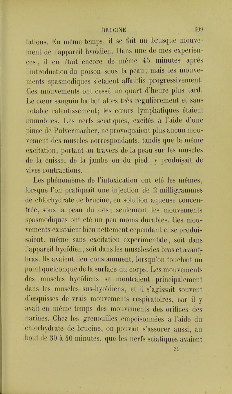 13RUCINE (509 Iciliolis. Eii iiiciiic temps, il se fait un brusque mouve- lueiit de l'appareil hyoïdien. Dans une de mes expérien- ces , il en était encore de même 45 minutes après l'introduction du poison sous la peau; mais les mouve- ments spasmodiques s'étaient affaiblis progressivement. Ces mouvements ont cessé un quart d'heure plus tard. Le cœur sanguin battait alors très réguhèrement et sans notable ralentissement; les cœurs lymphatiques étaient immobiles. Les nerfs sciatiques, excités à l'aide d'une pince de Pulvermacher, ne provoquaient plus aucun mou- vement des muscles correspondants, tandis que la même excitation, portant au travers de la peau sur les muscles de la cuisse, de la jambe ou du pied, y produisait de vives contractions. Les phénomènes de l'intoxication ont été les mêmes, lorsque l'on pratiquait une injection de 2 milhgrammes de chlorhydrate de brucine, en solution aqueuse concen- trée, sous la peau du dos ; seulement les mouvements spasmodiques ont été un peu moins durables. Ces mou- vements existaient bien nettement cependant et se produi- saient, même sans excitation expérimentale, soit dans l'appareil hyoïdien, soit dans les musclesdes bras et avant- bras. Ils avaient lieu constamment, lorsqu'on touchait un point quelconque de la surface du corps. Les mouvements des muscles hyoïdiens se montraient principalement dans les muscles sus-hyoïdiens, et il s'agissait souvent d'esquisses de vrais mouvements respiratoires, car il y avait en même temps des mouvements des orifices des narines. Chez les grenouilles empoisonnées à l'aide du chlorhydrate de brucine, on pouvait s'assurer aussi, au bout de 30 à 40 minutes, que les nerfs sciatiques avaient 39