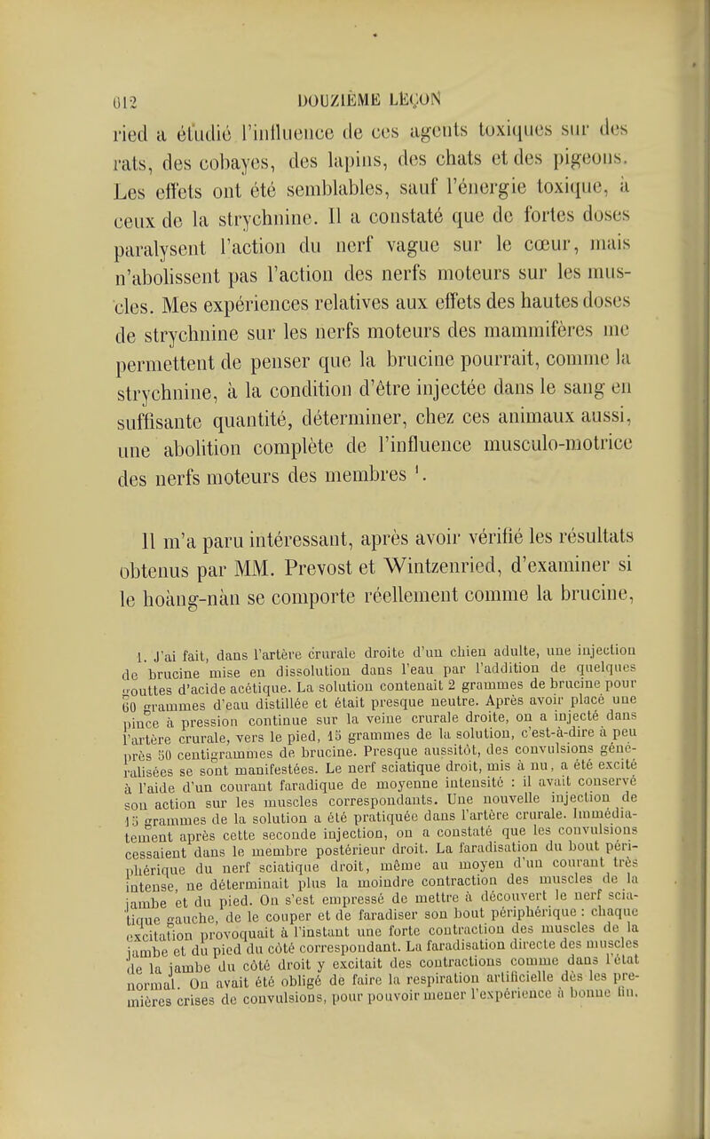 ried a él'udic riiillucuce de ces agents toxiques sur des i-ats, des cobayes, des lapins, des chats et des pigeons. Les effets ont été semblables, sauf l'énergie toxique, à ceux de la strychnine. Il a constaté que de fortes doses paralysent l'action du nerf vague sur le cœur, mais n'abohssent pas l'action des nerfs moteurs sur les mus- cles. Mes expériences relatives aux effets des hautes doses de strychnine sur les nerfs moteurs des mammifères me permettent de penser que la brucine pourrait, connue la strychnine, à la condition d'être injectée dans le sang en suffisante quantité, déterminer, chez ces animaux aussi, une abolition complète de l'influence musculo-motrice des nerfs moteurs des membres '. 11 m'a paru intéressant, après avoir vérifié les résultats obtenus par MM. Prévost et Wintzenried, d'examiner si le hoàng-nàn se comporte réellement comme la brucine, 1. J'ai fait, dans Fartère crurale droite d'im cliien adulte, une iiijectiou de brucine mise en dissolution dans Teau par l'addition de quelques outtes d'acide acétique. La solution contenait 2 grammes de brucine pour (30 rammes d'eau distillée et était presque neutre. Après avou- place une pince £1 pressiou continue sur la veine crurale droite, on a mjecté dans l'artère crurale, vers le pied, 15 grammes de la solution, c'est-à-dire a peu près 50 centigrammes de brucine. Presque aussitôt, des convulsions géné- ralisées se sont manifestées. Le nerf sciatique droit, mis k nu, a été excite à raide d'un courant faradique de moyenne intensité : il avait conserve son action sur les muscles correspondants. Une nouvelle injection de i'ô o-rammes de la solution a été pratiquée dans Fartère crurale. Immédia- tement après cette seconde injection, on a constaté que les convulsions cessaient dans le membre postérieur droit. La faradisation du bout péri- phérique du nerf sciatique droit, même au moyen d'un courant très intense ne déterminait plus la moindre contraction des muscles de la iambe et du pied. On s'est empressé de mettre à découvert le nerf scia- tiaue o-auche de le couper et de faradiser son bout périphérique : chaque cxcitaUon provoquait à l'instant une forte contraction des muscles de la iambe et du pied du côté correspondant. La faradisation directe des muscles de la iambe du côté droit y excitait des contractions comme dans Fétat normal On avait été obligé de faire la respiration arlilicielle dès les pre- mières crises de convulsions, pour pouvoir mener l'expérience a bonne lin.