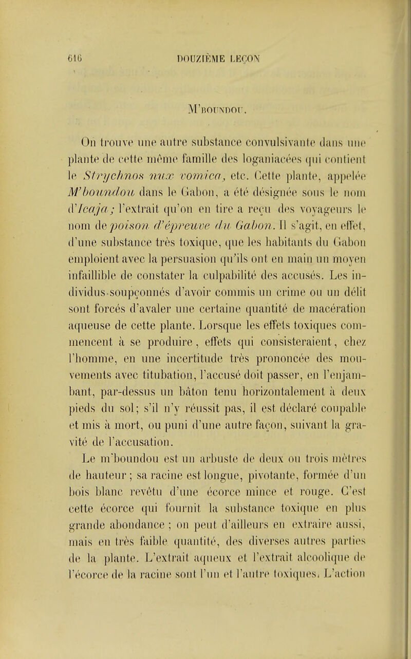 DOUZIÈME m:m M'BOTTNDOr. On trouve une antre substance convulsivante dans nne plante de cette même famille des loganiacées qui contient le Strychnofi nnœ vomica, etc. C.ette plante, appelt^^ M'houndoii dans le Cîat)on, a été désignée sous le nom iVlcaja; l'extrait qu'on en tire a reçu des voyageurs le nom de poison fVéj^reuve du Gabon. Il s'agit, en effet, d'une substance très toxique, que les habitants du Gabon emploient avec la persuasion qu'ils ont en main un moyen infaillible de constater la culpabilité des accusés. Les in- dividus soupçonnés d'avoir commis un crime ou un délit sont forcés d'avaler une certaine quantité de macération aqueuse de cette plante. Lorsque les effets toxiques com- mencent à se produire, effets qui consisteraient, chez l'homme, en une incertitude très prononcée des mou- vements avec titubation, l'accusé doit passer, en l'enjam- bant, par-dessus un bâton tenu horizontalement à deux pieds du sol; s'il n'y réussit pas, il est déclaré coupable et mis à mort, ou puni d'une autre façon, suivant la gra- vité de l'accusation. Le m'boundou est un arbuste de deux on trois mèli-es de hauteur; sa racine est longue, pivotante, formée d'un bois blanc revêtu d'une écorce mince et rouge. C'est cette écorce qui fournit la substance toxique en plus grande abondance ; on peut d'ailleurs en extraire anssi, mais en très faible quantité, des diverses autres parties de la plante. L'extrait acpieux et l'extrait alcoolique de l'écorce de la racine sont l'un et l'antre toxi(pies, L'action