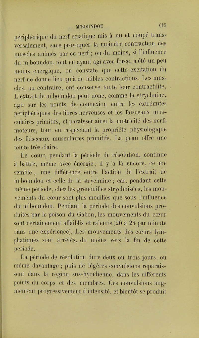 périphérique du nerf sciatique mis à nu et coupé trans- versalement, sans provoquer la moindre contraction des muscles animés par ce nerf; ou du moins, si l'influence du m'boundou, tout en ayant agi avec force, a été un peu moins énergique, on constate que cette excitation du nerf ne donne lieu qu'à de faibles contractions. Les mus- des, au contraire, ont conservé toute leur contractilité. L'extrait de m'boundou peut donc, comme la strychnine, agir sur les points de connexion entre les extrémités périphériques des fibres nerveuses et les faisceaux mus- culaires primitifs, et paralyser ainsi la motricité des nerfs moteurs, tout en respectant la propriété physiologique des faisceaux musculaires primitifs. La peau offre une teinte très claire. Le cœur, pendant la période de résolution, continue à battre, même avec énergie ; il y a là encore, ce me semble , une différence entre l'action de l'extrait de m'boundou et celle de la strychnine ; car, pendant cette même période, chez les grenouilles strychnisées, les mou- vements du cœur sont plus modifiés que sous l'influence (lu m'boundou. Pendant la période des convulsions pro- duites par le poison du Gabon, les mouvements du cœur sont certainement affaiblis et ralentis (20 à 24 par minute dans une expérience). Les mouvements des cœurs lym- phatiques sont arrêtés, du moins vers la fin de cette période. La période de résolution dure deux ou trois jours, ou même davantage ; puis de légères convulsions reparais- sent dans la région sus-hyoïdienne, dans les différents points du corps et des membres. Ces convulsions aug- mentent progressivement d'intensité, et bientôt se produit