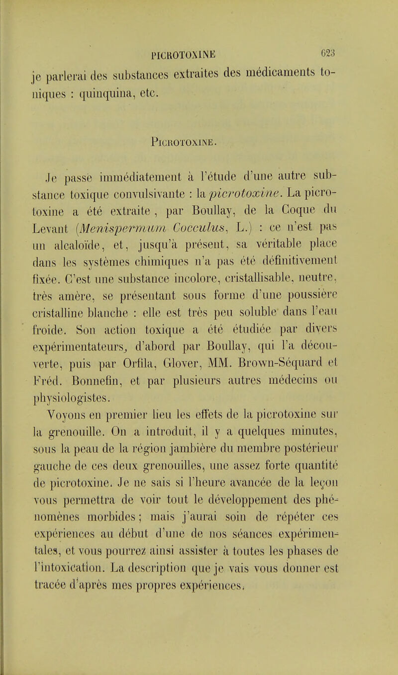 je parlerai des substances extraites des médicaments to- niques : quinquina, etc. PiGHOTOXINE. Je passé immédiatement à l'étude d'une autre sub- stance toxique convulsivante : Xixpicrotoxine. La picro- toxine a été extraite , par Boullay , de la Coque du Levant [Menisjjermum Cocculus, L.) : ce n'est pas un alcaloïde, et, jusqu'à présent, sa véritable place dans les systèmes chimiques n'a pas été définitivement fixée. C'est une substance incolore, cristallisable, neutre, très amère, se présentant sous forme d'une poussière cristalline blanche : efie est très peu soluble dans l'eau froide. Son action toxique a été étudiée par divers expérimentateurs^ d'abord par Boullay, qui l'a décou- verte, puis par Orfila, Glover, MM. Brown-Séquard et Fréd. Bonnefin, et par plusieurs autres médecins ou physiologistes. Voyons en premier lieu les effets de la picrotoxine sur la grenouille. On a introduit, il y a quelques minutes, sous la peau de la région jambière du membre postérieur gauche de ces deux grenouilles, une assez forte quantité de picrotoxine. Je ne sais si l'heure avancée de la leçon vous permettra de voir tout le développement des phé- nomènes morbides ; mais j'aurai soin de répéter ces expériences au début d'une de nos séances expérimen- tales, et vous pourrez ainsi assister à toutes les phases de l'intoxication. La description que je vais vous donner est tracée diaprés mes propres expériences <