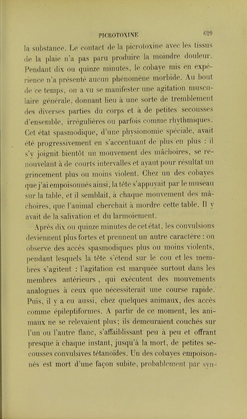 PICROTOXmE o'^H la substance. Le contact de la picroloxine avec les tissus de la plaie n'a pas paru produire la moindre douleiu\ Pendant dix ou quinze minutes, le cobaye mis en expé- rience n'a présenté aucun phénomène morbide. Au bout de ce temps, on a vu se manifester une agitation muscu- laire générale, donnant lieu à une sorte de tremblement des diverses parties du corps et à de petites secousses d'ensemble, irrégulières ou parfois comme rhythmiques. Cet état spasmodique, d'une physionomie spéciale, avait été progressivement en s'accentuant de plus en plus : il s'y joignit bientôt un mouvement des mâchoires, se re- nouvelant à de courts intervalles et ayant pour résultat un grincement plus ou moins violent. Chez un des cobayes que j'ai empoisonnés ainsi, la tête s'appuyait par le museau sur la table, et il semblait, à chaque mouvement des mâ- choires, que l'animal cherchait à mordre cette table. Il y avait de la salivation et du larmoiement. Après dix ou quinze minutes de cet état, les convulsions deviennent plus fortes et prennent un autre caractère : on observe des accès spasmodiques plus ou moins violents, pendant lesquels la tête s'étend sur le cou et les mem- bres s'agitent : l'agitation est marquée surtout dans les membres antérieure , qui exécutent des mouvements analogues à ceux que nécessiterait une course rapide. Puis, il y a eu aussi, chez quelques animaux, des accès comme épileptiformes. A partir de ce moment, les ani- maux ne se relevaient plus; ils demeuraient couchés sur l'un ou l'autre flanc, s'affaiblissant peu à peu et offrant presque à chaque instant, jusqu'à la mort, de petites se- cousses convulsives tétanoïdes. Un des cobayes empoison- nés est mort d'une façon subite, probablenKMit pni' syii-