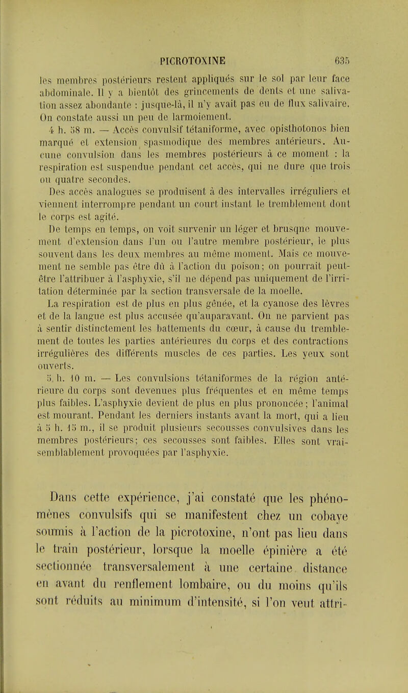 Ifs membres postérieurs restent appliqués sur le sol par leur face aljdomiiialc. 11 y a hieiilôt des orincemenls de dents et une saliva- lion assez abondante : jusque-là, il n'y avait pas ou de llux salivaire. On constate aussi un peu de larmoiement. 4 h. 58 m. — Accès convulsif tétaniforme, avec opistholonos bien marqué et extension spasmodique des membres antérieurs. Au- cune convulsion dans les membres postérieurs à ce moment : la respiration est suspendue pendant cet accès, qui ne dure que trois ou quatre secondes. Dos accès analogues se produisent à des intervalles irrég'uliers et viennent interrompre pendant un court instant le tremblement dont le corps est agité. De temps en temps, on voit survenir un léger et brusque mouve- ment d'extension dans l'un ou l'autre membre postérieur, le plus souvent dans les deux membres au môme moment. Mais ce mouve- ment ne semble pas être dû à l'action du poison; on pourrait peut- être l'attribuer cà l'asphyxie, s'il ne dépend pas uniquement de l'irri- tation déterminée par la section transversale de la moelle. La respiration est de plus en plus gênée, et la cyanose des lèvres et de la langue est plus accusée qu'auparavant. On ne parvient pas à sentir distinctement les battements du cœur, à cause du tremble- ment de toutes les parties antérieures du corps et des contractions irrégulières des différents muscles de ces parties. Les yeux sont ouverts. b. h. 10 m. —Les convulsions tétaniformes de la région anté- rieure du corps sont devenues plus fréquentes et en même temps plus faibles. L'asphyxie devient de plus en plus prononcée ; l'animal est mourant. Pendant les derniers instants avant la mort, qui a lieu à oh. lo m., il se produit plusieurs secousses convulsives dans les membres postérieurs; ces secousses sont faibles. Elles sont vrai- semblablement provoquées par l'asphyxie. Dans cette expérience, j'ai constaté que les phéno- mènes convnlsifs qui se manifestent chez un cobaye soumis à l'action de la picrotoxine, n'ont pas lieu dans le train postérieur, lorsque la moelle épinière a été sectionnée transversalement à une certaine distance en avant du renflement lombaire, ou du moins qu'ils sont réduits au minimum d'intensité, si l'on veut attri-