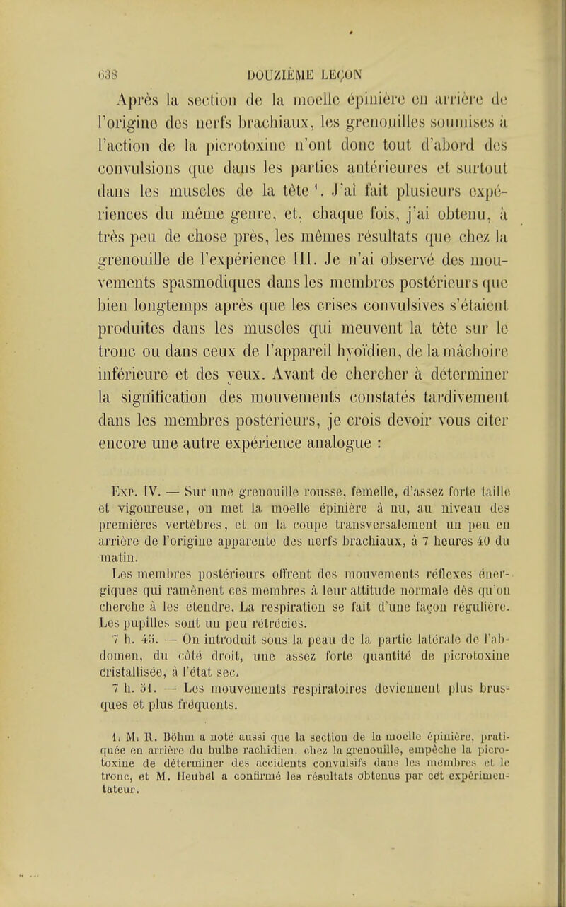 Après la section de la moelle épiiiière en arrière de l'origine des nerfs brachiaux, les grenouilles soumises à l'action de la picrotoxine n'ont donc tout d'abord des convulsions que dans les parties antérieures et surtout dans les muscles de la tête'. J'ai fait plusieurs expé- riences du môme genre, et, chaque fois, j'ai obtenu, à très peu de chose près, les mômes résultats que chez la grenouille de l'expérience III. Je n'ai observé des mou- vements spasmodiques dans les membres postérieurs ([ue bien longtemps après que les crises convulsives s'étaient produites dans les muscles qui meuvent la tête sur le tronc ou dans ceux de l'appareil hyoïdien, de la mâchoire inférieure et des yeux. Avant de chercher à déterminer la signification des mouvements constatés tardivement dans les membres postérieurs, je crois devoir vous citer encore une autre expérience analogue : Exp. IV. — Sur une grenouille rousse, femelle, d'assez forte taille et vigoureuse, on met la moelle épinière à uu, au niveau des premières vertèbres, et on la coupe transversalement un peu eu arrière de l'origine apparente des nerfs brachiaux, à 7 heures 40 du matin. Les membres postérieurs olîrent des mouvements réflexes éner- giques qui ramènent ces membres à leur attitude normale dès qu'on cherche à les étendre. La respiration se fait d'une façon régulière. Les pupilles sont un peu rétrécies. 7 h. 45. — On introduit sous la peau de la partie latérale de l'ab- domen, du côté droit, une assez forte quantité de picrotoxine Cristallisée, à l'état sec. 7 h. 51. — Les mouvements respiratoires deviennent plus brus- ques et plus fréquents. Il Ml R. Dôlmi a noté aussi que la section de la moelle épiilière, prati- quée en arrière du bulbe rachidien, chez la greuouille, empêche la picro- toxine de détenniner des accidents coiivulsifs dans les membres (^l le tronc, et M. Ueilbâl a conlirmé les résultats obtenus par cét c,\périmeu- tateur.