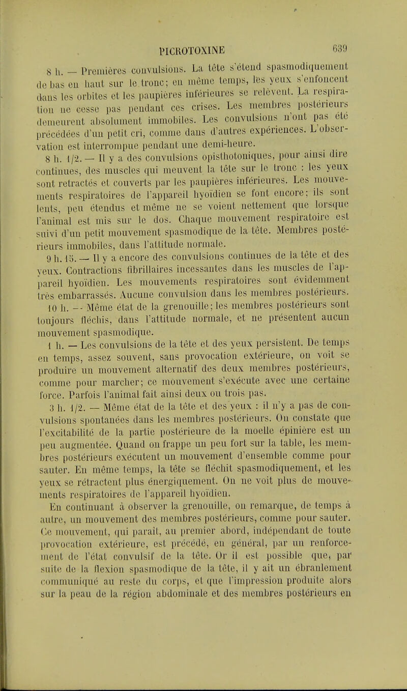 8 h - Proniières cuuvulsioiis. La tcte s'éleiid spasmodiquemeiil de bas eu haut sur le tronc; eu même temps, li3S yeux s'eufouceut dans les orbites et les paupières iulerieures se relèvent. La respira- tion ne cesse pas pendant ces crises. Les membres postérieurs demeurent absolument immobiles. Les convulsions n'ont pas ete précédées d'un petit cri, comme dans d'autres expériences. L obser- vation est interrompue pendant une demi-lieure. 8 11. 1/2.— Il y a des convulsions opisthotoniques, pour ainsi dire continues, des muscles qui meuvent la tête sur le tronc : les yeux sont retractés et couverts par les paupières inférieures. Les mouve- ments respiratoires de l'appareil hyoïdien se font encore; ils sont lents, peu étendus et même ne se voient nettement que lorsque ranimai est mis sur le dos. Chaque mouvement respiratoire est suivi d'un petit mouvement spasmodique de la téte. Membres posté- rieurs immobiles, dans l'attitude normale. 9 h. 15. — Il y a encore des convulsions continues de la tète et des yeux. Contractions fibrillaires incessantes dans les muscles de l'ap- pareil hyoïdien. Les mouvements respiratoires sont évidemment très embarrassés. Aucune convulsiou dans les membres postérieurs. 10 h. -- Même état de la grenouille; les membres postérieurs sont toujours fléchis, dans l'attitude normale, et ne présentent aucun mouvement spasmodique. 1 h. — Les convulsions de la tète et des yeux persistent. De temps en temps, assez souvent, sans provocation extérieure, on voit se produire un mouvement alternatif des deux membres postérieurs, comme pour marcher; ce mouvement s'exécute avec une certaiiM) force. Parfois l'animal fait ainsi deux ou trois pas. 3 11. .1/2. — Môme état de la tète et des yeux : il n'y a pas de con- vulsions spontanées dans les membres postérieurs. On constate que l'excitabilité de la partie postérieure de la moelle épinière est un peu augmentée. Quand ou frappe un peu fort sur la table, les mem- bres postérieurs exécutent un mouvement d'ensemble comme pour sauter. Eu même temps, la tète se fléchit spasmodiquement, et les yeux se rétractent plus énergiquemeut. On ne voit plus de mouve- ments respiratoires de l'appareil hyoïdien. En continuant à observer la grenouille, ou remarque, de temps à autre, un mouvement des membres postérieurs, comme pour sauter. Ce mouvement, qui parait, au premier abord, indépendant de tovite provocation extérieure, est précédé, eu général, par un renforce- ment de l'état convulsif de la tète. Or il est possible que, par suite de la flexion spasmodique de la tète, il y ait un ébranlement c(jmmuniqué au reste du cori)s, et que Timpression produite alors sur la peau de la région abdominale et des membres postérieurs eu