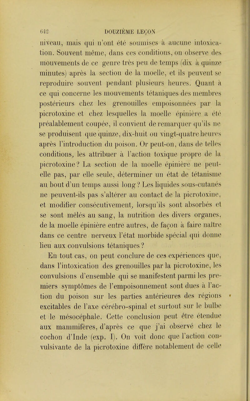 niveau, uiuis qui n'ont été soumises à aucune intoxica- tion. Souvent môme, clans ces conditions, on observe des mouvements de ce genre très peu de temps (dix k quinze minutes) après la section de la moelle, et ils peuvent se reproduire souvent pendant plusieurs heures. Quant à ce qui concerne les mouvements tétaniques des membres postérieurs chez les grenouilles empoisonnées par la picrotoxine et chez lesquelles la moelle épinière a été préalablement coupée, il convient de remarquer qu'ils ne se produisent que quinze, dix-huit ou vingt-quatre heures après l'introduction du poison. Or peut-on, dans de telles conditions^ les attribuer à l'action toxique propre de la picrotoxine? La section de la moelle épinière ne peut- elle pas, par elle seule, déterminer un état de tétanisme au bout d'un temps aussi long? Les hquides sous-cutanés ne peuvent-ils pas s'altérer au contact de la picrotoxine, et modifier consécutivement^ lorsqu'ils sont absorbés et se sont mêlés au sang, la nutrition des divers organes, de la moelle épinière entre autres, de façon à faire naître dans ce centre nerveux l'état morbide spécial qui donne heu aux convulsions tétaniques ? En tout cas, on peut conclure de ces expériences que, dans l'intoxication des grenouilles par la picrotoxine, les convulsions d'ensemble qui se manifestent parmi les pre- miers symptômes de l'empoisonnement sont dues à l'ac- tion du poison sur les parties antérieures des régions excitables de l'axe cérébro-spinal et surtout sur le bulbe et le mésocéphale. Cette conclusion peut être étendue aux mammifères, d'après ce que j'ai observé chez le cochon d'Inde (exp. I). On voit donc que l'action con- vulsivante de la picrotoxine diffère notablement de celle