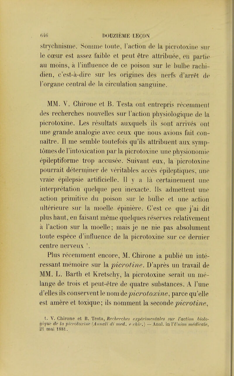 .strychiiismc. Souiinc tonte, l'action de la picrotoxine sur le cœur est assez faible et peut être attribuée, en partie au moins, à l'influence de ce poison sur le bulbe rachi- dien, c'est-à-dire sur les origines des nerfs d'arrêt de l'organe central de la circulation sanguine. MM. V. Ghiroiie et B. Testa ont entrepris récemment des recherches nouvelles sur l'action physiologique de la picrotoxine. Les résultats auxquels ils sont arrivés ont une grande analogie avec ceux que nous avions fait con- naître. Il me semble toutefois qu'ils attribuent aux symp- tômes de l'intoxication par la picrotoxine une physionomie épileptiforme trop accusée. Suivant eux, la picrotoxine pourrait déterminer de véritables accès épileptiques, une vraie épilepsie artificielle. 11 y a là certainement une interprétation quelque peu inexacte. Ils admettent une action primitive du poison sm- le bulbe et une action ultérieure sur la moelle épinière. C'est ce que j'ai dit plus haut, en faisant même quelques réserves relativement à l'action sur la moelle ; mais je ne nie pas absolument toute espèce d'influence de la picrotoxine sur ce dernier centre nerveux '. Plus récemment encore, M. Ghirone a publié un inté- ressant mémoire sur la picrotine. D'après un travail de MM. L. Barth et Kretschy, la picrotoxine serait un mé- lange de trois et peut-être de quatre substances. A l'une d'elles ils conservent le nom &qpicrotoxine, parce qu'elle est amère et toxique; ils nomment la ?,ecowàQpicrotim, 1. V. Chirone et B. Testa, Renhorches expérimentales sur l'action biolo- fliquc de la picmtn.rine (Aiinali di med. o rhir.) — Anal, in YViiion médicale, 21 mai 1881.