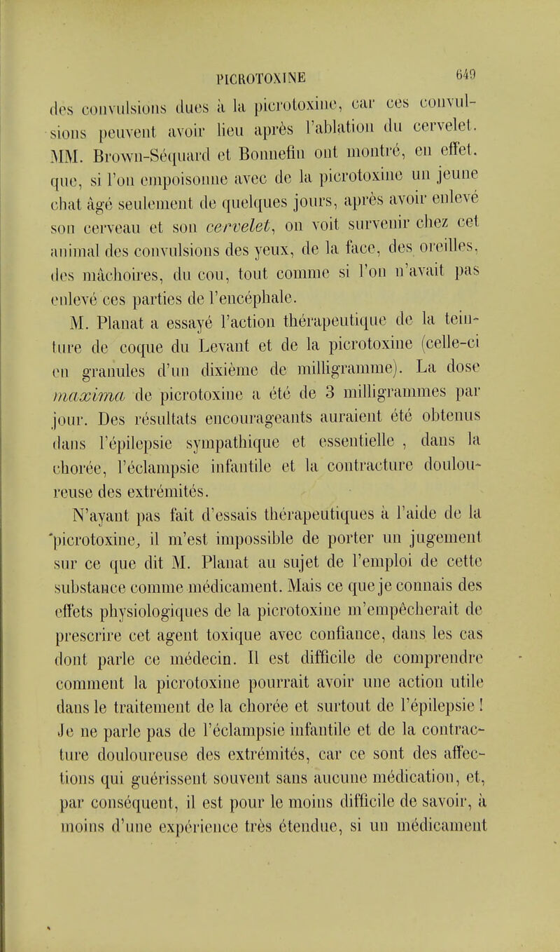 des convulsions ducs à la picrotoxine, car ces convul- sions peuvent avoir lieu après l'ablation du cervelet. MM. Brown-Séquard et Bonuefm ont montré, en effet, que, si l'on enqDoisonne avec de la picrotoxine un jeune chat âgé seulement de quelques jours, après avoir enlevé son cerveau et son cervelet, on voit survenir chez cet animal des convulsions des yeux, de la tace, des oreilles, des mâchoires, du cou, tout comme si l'on n'avait pas enlevé ces parties de l'encéphale. M. Planât a essayé l'action thérapeutique de la tein- lure de coque du Levant et de la picrotoxine (celle-ci en granules d'un dixième de milligramme). La dose maxima de picrotoxine a été de 3 milligrammes par jour. Des résultats encourageants auraient été obtenus dans l'épilepsie sympathique et essentielle , dans la chorée, l'éclampsie infantile et la contracture doulou- reuse des extrémités. N'ayant pas fait d'essais thérapeutiques k l'aide de la 'picrotoxine, il m'est impossible de porter un jugement sur ce que dit M. Planât au sujet de l'emploi de cette substance comme médicament. Mais ce que je connais des effets physiologiques de la picrotoxine m'empêcherait de prescrire cet agent toxique avec confiance, dans les cas dont parle ce médecin. Il est difficile de comprendre comment la picrotoxine pourrait avoir une action utile dans le traitement de la chorée et surtout de l'épilepsie I Je ne parle pas de l'éclampsie infantile et de la contrac- ture douloureuse des extrémités, car ce sont des affec- tions qui guérissent souvent sans aucune médication, et, par conséquent, il est pour le moins difficile de savoir, à moins d'une expérience très étendue, si un médicament