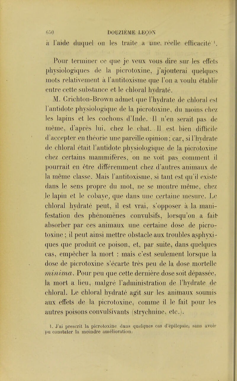 il l'aide iiu(|uel on les li'aitc a une. i'<''elle eriicacité '. Pour teniiiiiei ce ({ue je veux vous dire sur les effets physiologiques de la picrotoxiiie, j'ajouterai quelques mots relativement à l'antitoxisme que l'on a voulu établir entre cette substance et le chloral hydraté. M. Grichton-Brown aduiet que l'hydrate de chloi'al (;s( l'antidote physiologique de la picrotoxine, du moins chez les lapins et les cochons d'Inde. Il n'en serait pas de même, d'après lui, chez le chat. Il est bien difliciK' d'accepter en théorie inie parinlle opinion ; car, si l'hydrate de chloral était l'antidote physiologique de la picrotoxine chez certains mammifères, on ne voit pas comment il pourrait en être différemment chez d'autres animaux de la même classe. Mais l'antitoxisme, si tant est qu'il existe dans le sens propre du mot, ne se montre même, chez le lapin et le cobaye^ que dans une certaine mesure. Le chloral hydraté peut, il est vrai, s'opposer à la mani- festation des phénomènes convulsifs, lorsqu'on a fait- absorber par ces animaux une certaine dose de picro- toxine ; il peut ainsi mettre obstacle aux troubles asphpi- ques que produit ce poison, et, par suite, dans quelques cas, empêcher la mort : mais c'est seulement lorsque la dose de picrotoxine s'écarte très peu de la dose mortelle minima. Pour peu que cette dernière dose soit dépassée, la mort a lieu, malgré l'administration de l'hydrate de chloraL Le chloral hydraté ag'it sur les animaux soumis aux effets de la picrotoxine, comme il le fait pour les autres poisons convulsivants (strychnine^ etc.); 1. J'ai presci'il la picrotoxine daos quelque» cas d'épilepsicj 8auti uvoii' pu constater la moindre amélioration)