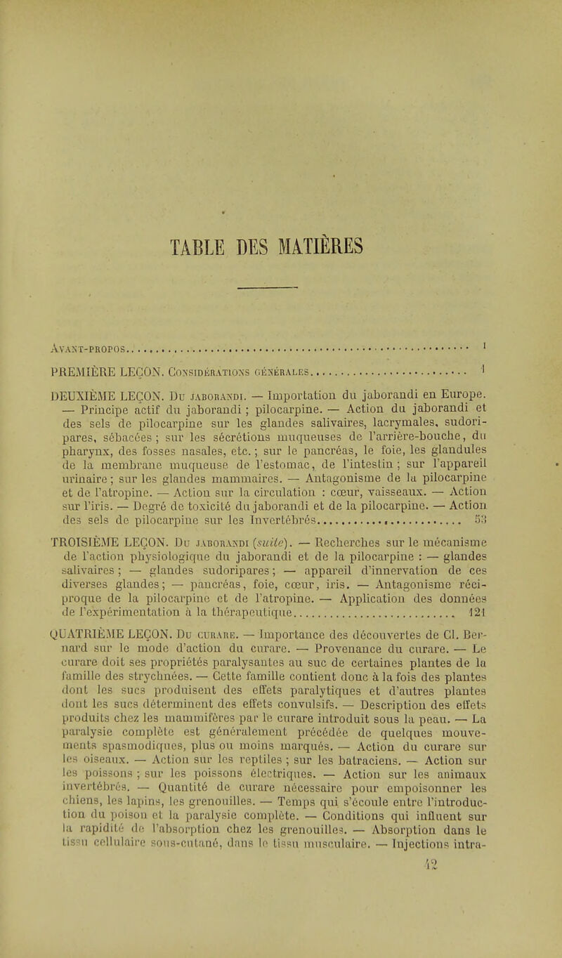 AVAST-PROPOS ' PREMIÈRE LEÇON. Considérations cÉ^iÉRALES ' DEUXIÈME LEÇON. Du jaborandi. — Importation du jaborandi en Europe. — Principe actif du jaborandi ; pilocarpine. — Action du jaborandi et des sels de pilocarpine sur les glandes salivaires, lacrymales, sudori- pares, sébacées; sur les sécrétions muqueuses de l'arrière-bouclie, du pbarynx, des fosses nasales, etc. ; sur le pancréas, le foie, les glandules de la membrane muqueuse de l'estomac, de Tintes lin ; sur l'appareil urinaire ; sur les glandes mammaires. — Antagonisme de la pilocarpine et de l'atropine. — Action sur la circulation : cœur, vaisseaux. — Action sur l'iris. — Degré de toxicité du jaborandi et de la pilocarpine. — Action des sels de pilocarpine sur les Invertébrés 53 TROISIÈME LEÇON. Du jaborandi {suite). — Recherches sur le mécanisme de l'action physiologique du jaborandi et de la pilocarpine : — glandes salivaires ; — glandes sudoripares ; — appareil d'innervation de ces diverses glandes; — pancréas, foie, cœur, iris. — Antagonisme réci- proque de la pilocarpine et de l'atropine. — Application des données de l'expérimentation à la thérapeutique 121 QUATRIÈME LEÇON. Du curare. — Importance des découvertes de Cl. Ber- nard sur le mode d'action du curare. — Provenance du curare. — Le curare doit ses propriétés paralysantes au suc de certaines plantes de la famille des strychnées. — Cette famille contient donc à la fois des plantes dont les sucs produisent des effets paralytiques et d'autres plantes dont les sucs déterminent des effets convulsifs. — Description des effets produits chez les mammifères par le curare introduit sous la peau. — La paralysie complète est généralement précédée de quelques mouve- ments spasmodiques, plus ou moins marqués. — Action du curare sur les oiseaux. — Action sur les reptiles ; sur les batraciens. — Action sur les poissons ; sur les poissons électriques. — Action sur les animaux invertébrés. — Quantité de curare nécessaire pour empoisonner les chiens, les lapins, les grenouilles. — Temps qui s'écoule entre l'introduc- tion du poison et la paralysie complète. — Conditions qui influent sur la rapidité de l'absorption chez les grenouilles. — Absorption dans le tissu cellulaire sous-cutané, dans lo li^;su musculaire. — Injections intra-