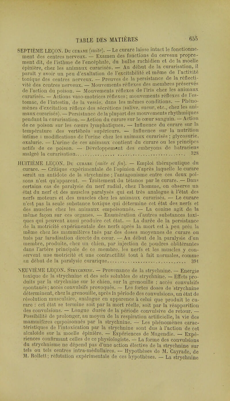 SEPTIÈME LEÇON. Du curare (suite). - Le curare laisse intact le fonctionue- ment des centres nerveux. — Examen des fonctions du cerveau propre- ment dit, de l'isthme de l'encéphale, du bulbe rachidien et de la moelle épinière, chez les animaux curarisés. — Au début de la curarisation, il paraît y avoir un peu d'exaltation de l'excitabilité et même de l'activité tonique des centres nerveux. — Preuves de la persistance de la réflecti- vité des centres nerveux. — Mouvements réflexes des membres préservés de l'action du poison. — Mouvements réflexes de l'iris chez les animaux curarisés. — Actions vaso-motrices réflexes; mouvements réflexes de l'es- tomac, de l'intestin, de la vessie, dans les mêmes conditions. — Phéno- mènes d'excitation réflexe des sécrétions (salive, sueur, etc., chez les ani- maux curarisés). — Persistance de la plupart des mouvements rhythmiques pendant la curarisation. — Action du curare sur le cœur sanguin. — Action de ce poison sur les cœurs lymphatiques. — Influence du curare sur la température des vertébrés supérieurs. — Influence sur la nutrition intime : modifications de l'urine chez les animaux curarisés ; glycosurie, oxalurie. — L'urine de ces animaux contient du curare ou les principes actifs de ce poison. — Développement des embryons de batraciens jnalgré la curarisation ^28 HUITIÈME LEÇON. Du curare {mile el fin). — Emploi thérapeutique du curare. — Critique expérimentale de l'opinion d'après laquelle le curare serait un antidote de la strychnine ; l'antagonisme entre ces deux poi- sons n'est qu'apparent. — Traitement du tétanos par le curare. — Dans certains cas de paralysie du nerf radial, chez l'homme, on observe un état du nerf et des muscles paralysés qui est très analogue à l'état des nerfs moteurs et des muscles chez les animaux curarisés. — Le curare n'est pas la seule substance toxique qui détermine cet état des nerfs et des muscles chez les animaux empoisonnés. — La conine agit de la même façon sur ces organes. — Enumération d'autres substances toxi- ques qui peuvent aussi produire cet état. — La durée de la persistance de la motricité expérimentale des nerfs après la mort est à peu près la même chez les mammifères tués par des doses moyennes de curare ou tués par laradisation directe du cœur. — Au début de la paralysie d'un membre, produite, chez un chien, par injection de poudres oblitérantes dans l'artère principale de ce membre, les nerfs et les muscles y cou- .•^ervent une motricité et une contructilité tout à fait normales, comme; au début de la paralysie curarique 391 NEUVIÈME LEÇON. SîRYCHNLMi:. — Provenance de la strychnine. — Energie toxique de la strychnine et des sels solubles de strychnine. — Effets pro- duits par la strychnine sur le chien, sur la grenouille : accès convulsifs spontanés; accès convulsifs provoqués. — Les fortes doses de strychnine déterminent, chez la grenouille, après la période des convulsions, un état de résolution musculaire, analogue en apparence à celui que produit le cu- rare : cet état se termine soit par la mort réelle, soit par la réapparition des convulsions. — Longue durée de la période convulsive de retour. — Possibilité de prolonger, au moyen de la respiration artificielle, la vie des mammifères empoisonnés par la strychnine. — Les phénomènes carac- téristiques de l'intoxication par la strychnine sont dus à l'action de cet alcaloïde sur la moelle épinière. — Expériences de Magendie. — Expé- riences confirmant celles de ce physiologiste. — La forme des convulsions du strychnisme ne dépend pas d'une action élective de la strychnine sur tels ou tels centres intra-médnllaires. — Hypothèses de M. Cayrade, de M. Rollelt; réfutation expérimentale de ces hypothèses. — La strychnine