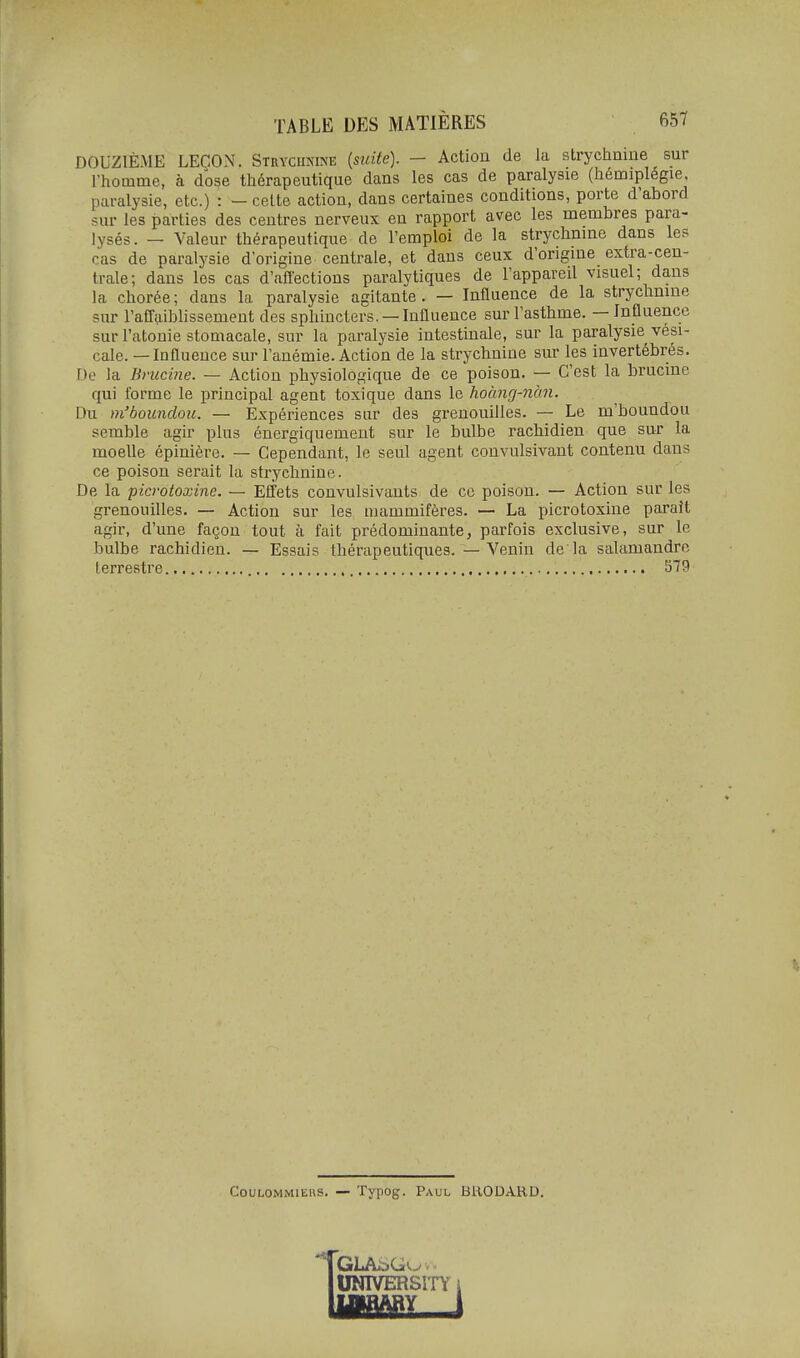 DOUZIÈME LEÇON. Stryciumne (suite). - Action de la strychnine sur l'homme, à dose thérapeutique dans les cas de paralysie (hémiplégie, paralysie, etc.) : - celte action, dans certaines conditions, porte d'abord sur les parties des centres nerveux en rapport avec les membres para- lysés. — Valeur thérapeutique de l'emploi de la strychnine dans les cas de paralysie d'origine centrale, et dans ceux d'origine extra-cen- trale; dans les cas d'affections paralytiques de l'appareil visuel; dans la chorée; dans la paralysie agitante. — Influence de la strychnine sur l'affaiblissement des sphincters. —Influence sur l'asthme. — Influence sur l'atonie stomacale, sur la paralysie intestinale, sur la paralysie vési- cale. — Influence sur l'anémie. Action de la strychnine sur les invertébrés. De la Bmcine. — Action physiologique de ce poison. — C'est la brucine qui forme le principal agent toxique dans le hoàng-nàn. Du m'bounclou. — Expériences sur des grenouilles. — Le m'boundou semble agir plus énergiquement sur le bulbe rachidien que sur la moelle épinière. — Cependant, le seul agent convulsivant contenu dans ce poison serait la strychnine. De la picrotoxine. — Effets convulsivauts de ce poison. — Action sur les grenouilles. — Action sur les mammifères. — La picrotoxine paraît agir, d'une façon tout à fait prédominante, parfois exclusive, sur le bulbe rachidien. — Essais thérapeutiques. — Venin de là salamandre terrestre 579 CouLOMMlEUS. — Typog. Paul BUODARD. UmVERSI TY i