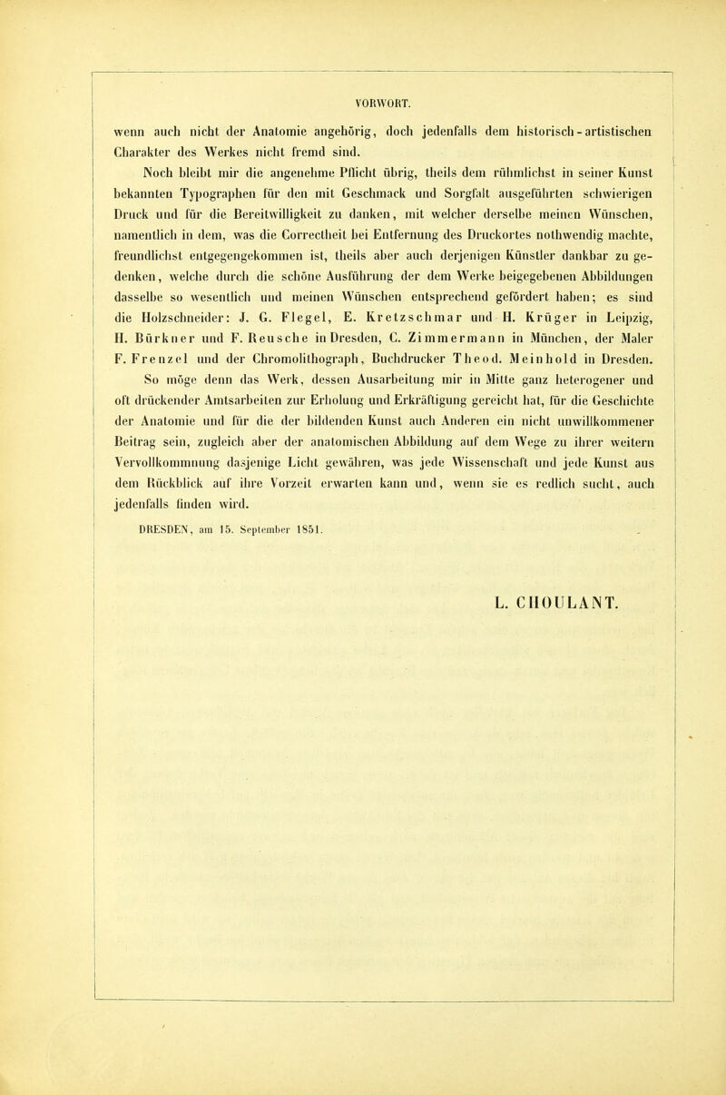 wenn auch nicht der Anatomie angehörig, doch jedenfalls dem historisch-artistischen Charakter des Werkes nicht fremd sind. Noch bleibt mir die angenehme Pflicht übrig, theils dem rühmlichst in seiner Kunst [ bekannten Typographen für den mit Geschmack und Sorgfalt ausgeführten schwierigen j Druck und für die Bereitwilligkeit zu danken, mit welcher derselbe meinen Wünschen, namentlich in dem, was die Correcllieit bei Entfernung des Druckortes nothwendig machte, freundlichst entgegengekommen ist, theils aber auch derjenigen Künstler dankbar zu ge- denken , welche durch die schöne Ausführung der dem Werke beigegebenen Abbildungen dasselbe so wesentlich und meinen Wünschen entsprechend gefördert haben; es sind die Holzschneider: J. G. Flegel, E. Kretzschmar und H. Krüger in Leipzig, H. Bürkner und F. Keusche in Dresden, C. Zimmermann in München, der Maler F. Frenz el und der Chromolilhograph, Buchdrucker Theod. Mein hold in Dresden, So möge denn das Werk, dessen Ausarbeitung mir in Mitte ganz heterogener und oft drückender Amtsarbeilen zur Erholung und Erkräftigung gereicht hat, für die Geschichte der Anatomie und für die der bildenden Kunst auch Anderen ein nicht unwillkommener Beitrag sein, zugleich aber der anatomischen Abbildung auf dem Wege zu ihrer weitern Vervollkommnung dasjenige Licht gewähren, was jede Wissenschaft und jede Kunst aus dem Hückblick auf ihre Vorzeit erwarten kann und, wenn sie es redlich sucht, auch jedenfalls linden wird. DRESDEN, am 15. September 1851. . L. CIIOULANT.