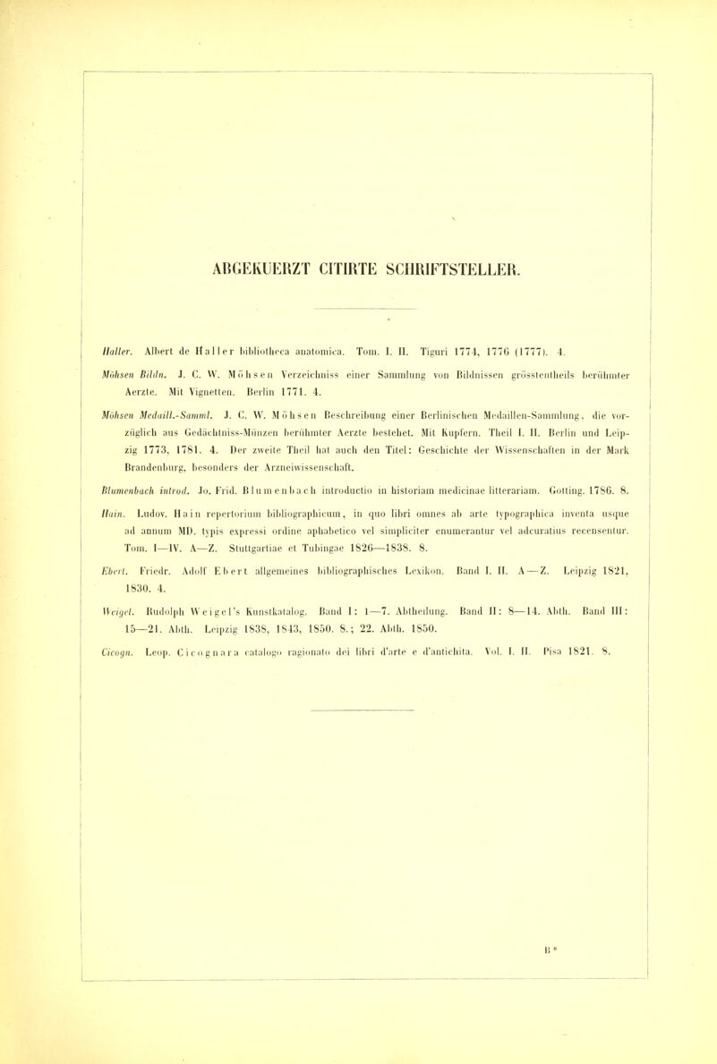 AßGEKÜERZT CITIRTE SCHRIFTSTELLER. Ilaller. Albert de Hu II er liiljliiitlice;i aiiatoniica. Tum. I. II. Tigiiri 1774, 1776 (1777). 4. Mühsen Bildn. J. C. W. Mölisen Verzeicliniss einer Sammlung von Bildnissen grüssleiitlieils lieriiliniter Aerzte. Mit Vignetten. Berlin 1771. 4. Möhsen Medaill.-Samml. J. C. VV. Millisen Beselireiliung einer Berlinischen Meilaillcn-Sammhing, die vor- züglich aus Gedäehtniss-Miinzen herühniter Aerzte bestehet. Mit Kuplern. Tlieil I. II. Berlin und Leip- zig 1773, 1781. 4. Der zweite Theil hat auch den Titel: Geschieble der Wissensehatlen in der Mark Brandenburg, besonders der Arzneiwissenschaft. Blumenbach iiilroci. .lo. Frid. Blnnienbaeli inlroductio m historiam medicinae litterariam. Gotting. 1786. 8. Hain. Ludov. Hain re|iertorium bildiographicum, in quo libri omnes ali arte lypograpliica inventa usque ad annuni MD. typis ex|iressi ordine aphabetico vel sinipliciter enumerantur vel adcuratius recensentur. Tom. I—IV. A—Z. Stuttgartiue et Tubingae 1826—1838. 8. Eberl. Friedr. Adolf Eberl allgemeines bibliographisches Le.xikon. Band I. II. A — Z. Leipzig 1821, 1830. 4. nviycl. Budulph Wcigel's Kunsikaialng. Band 1: 1—7. Abtbeilung. Band II: 8—14. Abth. Band III: 15—21. Abth. Leipzig 1S3S, 1843, L850. 8.; 22. Abth. 1850.