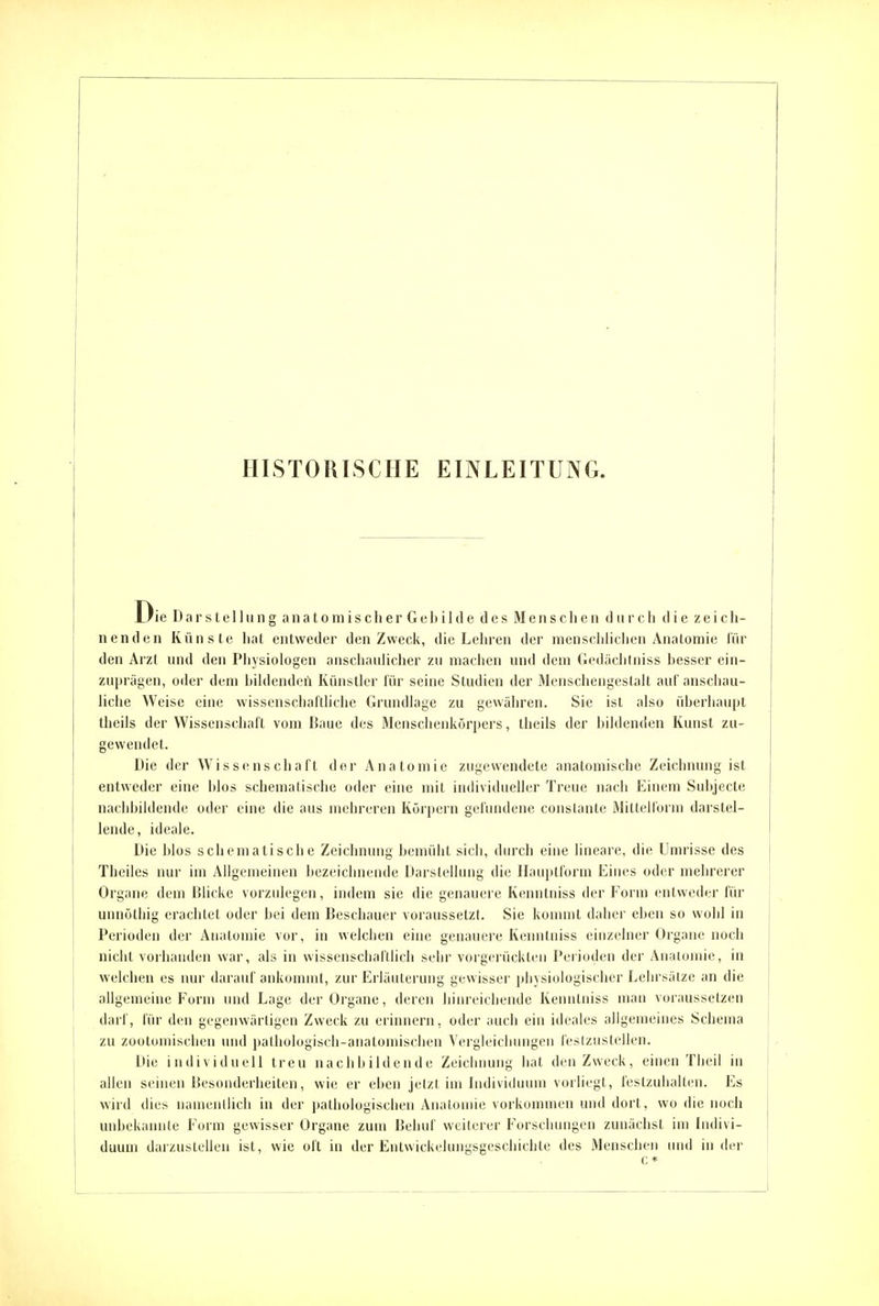 Die Darstellung anatomischer Gebilde des Menschen durch die zeich- nenden Künste liat entweder den Zweck, die Lehren der nienschliclien Anatomie lin- den Arzt und den Physiologen anschaulicher zu machen und dem Gedächtniss hesser ein- zuprägen, oder dem bildenden Künstler lür seine Studien der Menschengestalt aul'aiischau- liclie Weise eine wisscnschaltliche Grundlage zu gewähren. Sie ist also überhaupt theils der Wissenschaft vom Baue des Mensciienkörpers, theils der bildenden Kunst zu- gewendet. Die der Wissenschaft der Anatomie zugewendete anatomische Zeichnung ist entweder eine blos schematische oder eine mit individueller Treue nach Einem Subjecte nachbildende odei' eine die aus mehreren Körpern gefundene conslante Mittelform darstel- lende, ideale. Die blos schematische Zeichnung bemüht sich, durch eine lineare, die Umrisse des Theiles nur im Allgemeinen bezeichnende Darstellung die Ilauptform Eines oder mehrerer Organe dem Blicke vorzulegen, indem sie die genauere Kenutniss der Form entweder für unnöthig erachtet oder bei dem Beschauer voraussetzt. Sie konmit daher eben so wohl in Perioden der Anatomie vor, in welchen eine genauere Keuntniss einzelner Orgaue noch nicht voihanden war, als in wisseuschafllich sehr vorgerückten Perioden der Anatomie, in welchen es nur darauf ankommt, zur Erläuterung gewisser physiologischer Lehrsätze an die allgemeine Form und Lage der Organe, deren binreiclieude Kenutniss man voraussetzen darf, für den gegenwärtigen Zweck zu erinnern, oder auch ein ideales allgemeines Schema zu zoolomischen und pathologisch-anatomischen Yergleicbungen feslzustellen. Die individuell treu nachbildende Zeichnung hat den Zweck, einen Theil in allen seinen Besonderheiten, wie er eben jetzt im Individuum vorliegt, festzuhalten. Es wird dies nameullich in der pathologischen Anatomie vorkommen und dort, wo die noch unbekannte Form gewisser Organe zum Behuf weilerer Forschungen zunächst im Indivi- duum darzustellen ist, wie oft in der Entvvickelungsgeschichle des Menschen und in der c *