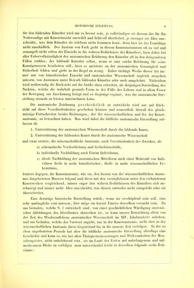 für den bildenden Künstler wird um so besser sein, je vollständiger sie diesem das für ihn Notliwendige mit Kunsteinsicbt auswählt und lichtvoll überliefert, je sirenger sie Alles aus- scheidet, was dem Künstler als solchem nicht frommen kann, denn liier ist das Unnöthige nicht unschädlich. Der Anatom von Fach gicbt in diesen Kunstanatomieen oft zu viel und ermangelt nicht selten der Einsicht in die wahren Bedürfnisse des Künstlers, iässt daher bei aller Uebervollständigkeit der anatomischen Belehrung den Künstler oft in den dringendsten Fällen rathlos; der bildende Künstler selbst, wenn er eine solche Belehrung für seine Kunstgenossen bearbeiten will, lässt es meistens an der anatomischen Genauigkeit und Sicherheit fehlen und giebt in der Begel zu wenig. Daher tüchtige Werke dieser Art im- mer nur von künstlerischer Einsicht und anatomischer Wissenschaft zugleich ausgehen müssen, von Anatomen unter Beirath bildender Künstler oder auch umgekehrt. Nächstdeni wird nothwendig die Bücksicht auf die Antike dazu erfordert, als derjenigen Darstellung des Nackten, welche die wahrhaft gesunde Form in der Fülle des Lebens und in allem Feuer der Bewegung zur Anschauung bringt und so dasjenige ergänzt, was die anatomische Dar- stellung niemals zu leisten unternehmen kann. Die anatomische Zeichnung ges ch icli tlich zu entwickeln wird nur mit Bück- sicht auf diese Verschiedenheiten geschehen können und namentlich überall das gleich- mässige Fortschreiten beider Bichlinigen, der der wissenschaftlichen und der der Kunst- anatomie, zu betrachten haben. Man wird dabei die bildliche anatomische Darstellung auf- fassen als 1. Unterstützung der anatomischen Wissenschaft durch die bildende Kunst, 2. Unterstützung der bildenden Kunst durch die anatomische Wissenschaft und zwar erstere, die wissenschaftliche Anatomie, nach Verschiedenheit des Zweckes, als a) schematische Verdeutlichung und Gedächtnisshülfe, b) individuelle Nachbildung nach Einem Individuum, c) ideale Nachbildung der anatomischen Mittelform nach einer Mehrzahl von Indi- viduen theils in mehr künstlerischer, theils in mehr wissenschaftlicher Er- kenntniss, letztere dagegen, die Kunstanatomie, wie sie, den besten von der wissenschaftlichen Anato- mie dargebotenen Mustern folgend und diese mit den vorzüglichsten unter den vorhandenen Kunstwerken vergleichend, immer enger den wahren Bedürfnissen des Künstlers sich an- schmiegt und immer mehr Alles ausscheidet, was diesen entweder nicht entspricht oder sie überschreitet. Eine derartige historische Darstellung würde, wenn sie erschöpfend sein soll, eine sehr umfängliche sein müssen, hier möge ein kurzer Umriss derselben versucht sein. Da aus Gründen, welche S. 1 entwickelt sind, von einer geschichtlichen Würdigung anatomi- scher Abbildungen des Alterthumes abzusehen ist, so kann unsere Betrachtinig allein von der Zeit des Wiederauliebens anatomischer Wissenschaft im XIV. Jahrhunderte anheben, und aus Grütiden, welche das Vorwort angiebt, nur in der Kunstanatomic, nicht aber in der wissenschaftlichen Anatomie ihren Gegenstand bis in die neueste Zeit verfolgen. In der so eben angedeuteten Periode hat aber die bildliche anatomische Darstellung allerdings eine Geschichte und kann es, wie bei allen Thätigkeitsäusserungen und Wirksamkeiten des Men- schengeistes, nicht unbelehrend sein, sie im Laufe der Zeiten mit unbefangenem und auf- merksamem Blicke zu verfolgen man unterscheidet leicht in derselben folgende sechs Zeit- räume :