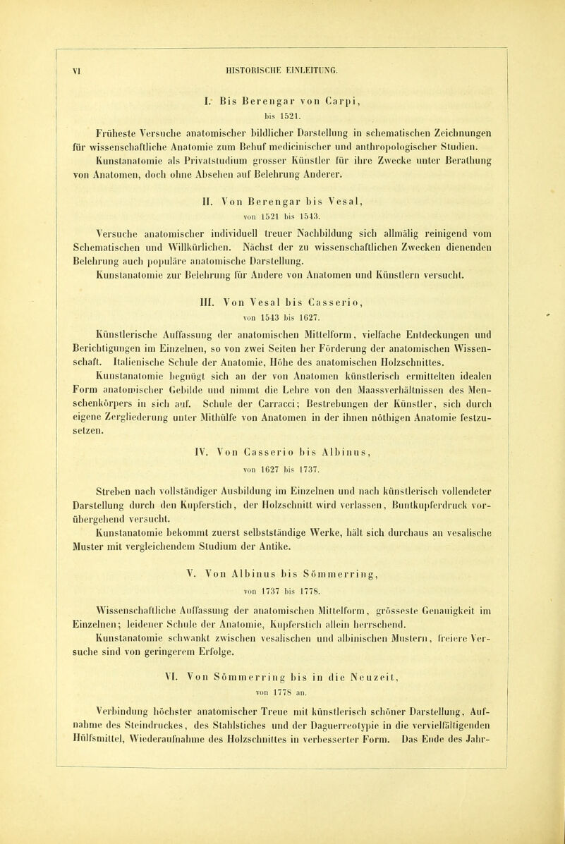 I. Bis Berengar von Carpi, bis 1521. Früheste Versuche anatomischer bildlicher Darstellung in schematischen Zeichnungen für wissenschaltliche Anatomie zum Behuf medicinischer und anthropologischer Studien. Kunstanatomie als Privatstudium grosser Künstler für ihre Zwecke unter ßerathung von Anatomen, doch ohne Absehen auf Belehrung Anderer. II. Von Berengar bis Vesal, von 1521 bis 1543. Versuche anatomischer individuell treuer Nachbildung sich allmälig reinigend vom Schematischen und Willkürlichen. Nächst der zu wissenschaftlichen Zwecken dienenden Belehrung auch populäre anatomische Darstellung. Kunstanatomie zur Belehrung für Andere von Analomen und Künstlern versucht. III. Von Vesal bis Gasserio, von 1543 bis 1627. Künstlerische Auffassung der anatomischen Mittelform, vielfache Entdeckungen und Berichtigungen im Einzelnen, so von zwei Seiten her Förderung der anatomischen Wissen- schaft. Italienische Schule der Anatomie, Höhe des anatomischen Holzschnittes. Kunstanatomie begnügt sich an der von Anatomen künstlerisch ermittelten idealen Form anatomischer Gebilde und nimmt die Lehre von den Maassverhältnissen des Men- schenkörpers in sich auf. Schule der Carracci; Bestrebungen der Künstler, sich durch eigene Zergliederung unter Mithülfe von Anatomen in der ihnen nöthigen Anatomie festzu- setzen. IV. Von Gasse rio bis Albinus, von 1627 bis 1737. Streben nach vollständiger Ausbildung im Einzelnen und nach künstlerisch vollendeter Darstellung durch den Kupferstich, der Holzschnitt wird verlassen, Buntkupferdruck vor- übergehend versucht. Kunstanatomie bekommt zuerst selbstsländige Werke, hält sich durchaus an vesalische Muster mit vergleichendem Studium der Antike. V. Von AIbinus bis Sömmerring, von 1737 bis 1778. Wissenschaftliche Auffassung der anatomischen Miltelform, grosseste Genauigkeit im Einzelnen; leidener Schule der Anatomie, Kupferstich aliein herrschend. Kunstanatomie schwankt zwischen vesalischen und albinischen Mustern, freiere Ver- suche sind von geringerem Erfolge. VI. Von Sömmerring bis in die Neuzeit, von 177S an. Verbindung höchster anatomischer Treue mit künstlerisch schöner Darstellung, Auf- nahme des Steindruckes, des Stahlstiches und der Daguerreolypie in die vervielfältigenden Hülfsmittel, Wiederaufnahme des Holzschnittes in verbesserter Form. Das Ende des Jahr-