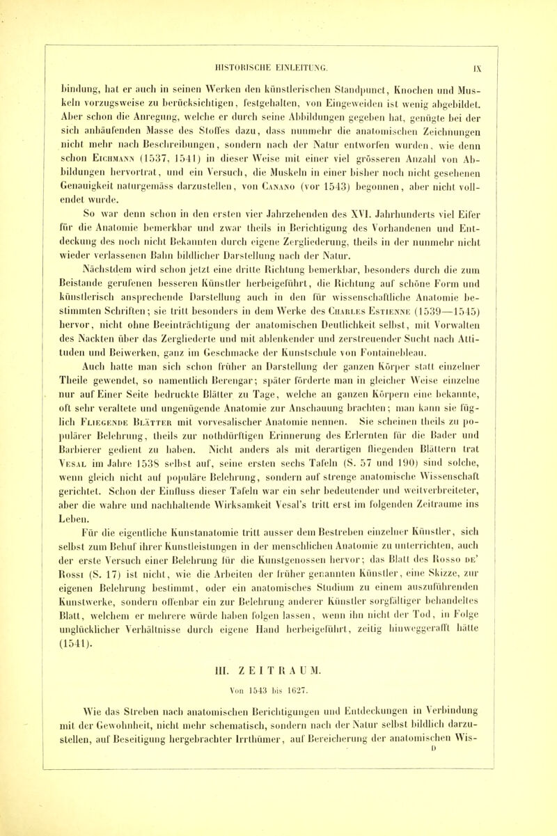 bindung, hat er mich in seinen Werken den künstlerischen Standpiinct, Knochen und Miis- kehi vorzugsweise zu herücksichtigen, lestgeiialten, von Eingeweiden ist wenig ahgehiklet. Aber schon die Anregung, welche er durch seine Abbildungen gegeben hat, genügte bei der sich anhäufenden 31assc des Stoffes dazu, dass nunmehr die anatoniiscben Zeichnungen nicht mehr nach Beschreibungen, sondern nach der Natur entworfen wurden, wie denn schon EicHMANiN (1537, 1541) in dieser Weise mit einer viel grösseren Anzahl von Ab- bildungen hervortrat, und ein Versuch, die Muskeln in einer bisher noch nicht gesehenen Genauigkeit naturgemäss darzustellen, von Canaino (vor 1543) begonnen, aber nicht voll- endet wurde. So war denn schon in den ersten vier Jahrzehenden des XVI. Jahrhunderts viel Eifer für die Anatomie bemerkbar und zwar theils in Berichtigung des Vorhandenen und Ent- deckung des noch nicht Bekannten durch eigene Zergliederung, theils in der nunmehr nicht wieder verlassenen Bahn bildlicher Darslellinig nach der Natur. Nächstdem wird schon jetzt eine dritte Iliclilung bemerkbar, besonders durch die zum Beistande gerufenen besseren Künstler herbeigeführt, die Bichtung auf schöne Form und künstlerisch ansprechende Darstellung auch in den für wissenschaftliche Anatomie be- stimmten Schriften; sie tritt besonders in dem Werke des Charlys Estieivink (1539—1545) hervor, nicht ohne Beeinträchtigung der anatomischen Deutlichkeit selbst, mit Vorwalten des Nackten über das Zergliederte und mit ablenkender und zerstreuender Sucht nach Atti- tüden und Beiwerken, ganz im Geschmacke der Kunstschule von Fontainebleau. Auch hatte man sich schon früher an Darstellung der ganzen Körper statt einzelner Theile gewendet, so namentlich Berengar; später förderte man in gleicher Weise einzelne nur auf Einer Seite bedruckte Biälter zu Tage, welche au ganzen Körpern eine bekannte, oft sehr veraltete und ungenügende Anatomie zur Anschauung brachten; man kann sie füg- lich Fliegeinde Blätteu mit vorvesalischer Anatomie nennen. Sie scheinen theils zn po- pulärer Belehrung, theils zur nolhdürftigen Erinnerung des Erlernten für die Bader und Barbierer gedient zu haben. Nicht anders als mit derartigen lliegenden Blättern trat Vesal im Jahre 1538 selbst auf, seine ersten sechs Tafeln (S. 57 und 190) sind solche, wenn gleich nicht auf populäre Belehrung, sondern auf strenge anatomische Wissenschaft gerichtet. Schon der Einlluss dieser Tafeln war ein sehr bedeutender und weilverbreiteter, aber die wahre und nachhaltende Wirksamkeit Vesal's tritt erst im folgenden Zeiträume ins Leben. Für die eigentliche Kunstanatomie tritt ausser dem Bestreben einzehicr Künstler, sich selbst zum Behuf ihrer Kunstleistungen in der menschlichen Anatomie zu uulerrichten, auch der erste Versuch einer Belehrung für die Kunstgenossen hervor; das Blatt des Kosso de' Rossi (S. 17) ist nicht, wie die Arbeiten der früher gerannten Künstler, eine Skizze, zur eigenen Belehrung bestimmt, oder ein anatomisches Studium zu einem auszuführenden Kunstwerke, sondern olfenbar ein zur Belehrung anderer Künstler sorgfälliger behandeltes Blatt, welchem er mehrere würde haben folgen lassen, wenn ihn nicht der Tod, in Folge unglücklicher Verhältnisse durch eigene Hand herbeigeführt, zeitig hin weggerafft hätte (1541). III. ZEITRAUM. Von 1543 bis 1627. Wie das Streben nach anatomischen Berichtigungen und Entdeckungen in Verbindung mit der Gewohnheit, nicht mehr scbematiscb, sondern nach der Natur selbst bildlich darzu- stellen, auf Beseitigung hergebrachter Irrthümer, auf Bereicherung der anatomischen Wis- D