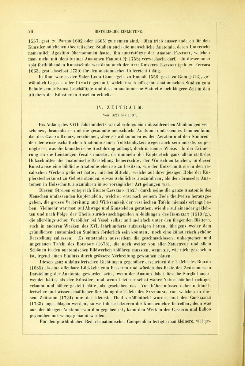 1557, gest. zu Parma 1602 oder 1605) zu nennen sind. Man trieb ausser anderen für den Künstler nützlichen theoretischen Studien auch die menschhche Anatomie, deren Unterricht namentUch Agostino übernommen hatte, ihn unterstützte der Anatoni Fantoni, welchen man nicht mit dem turiner Anatomen Fantoni (f 1758) verwechseln darf. In dieser noch spät fortbiühenden Kunstschule war dann auch der Arzt Giuseppe Lanzoni (geb. zu Ferrara 1663, gest. daselbst 1730) lür den anatomischen Unterricht tliätig. In Rom war es der Maler Luigi Cardi (geb. zu Empoli 1556, gest. zu Rom 1613), ge- wöhnlich Cigoli oder Civoli genannt, welcher sich eifrig mit anatomischen Studien zum Rehufe seiner Kunst beschäftigte und dessen anatomische Statuette sich längere Zeit in den Atteliers der Künstler in Ansehen erhielt. IV. Z E I T R A U M. Von 1627 bis 1737. Ris Anfang des XVII. Jahrhunderts war allerdings ein mit zahlreichen Abbildungen ver- sehenes , brauchbares und die gesammte menschliche Anatomie umfassendes Compendium, das des Caspar Bauhin, erschienen, aber so willkommen es den Aerzten und den Studiren- den der wissenschaftlichen Anatomie seiner Vollständigkeit wegen auch sein musste, so ge- nügte es, was die künstlerische Ausführung anlangt, doch in keiner Weise. In der Erinne- rung an die Leistungen Vesal's musste, da nunmehr der Kupferstich ganz allein statt des Holzschnittes die anatomische Darstellung beherrschte, der Wunsch auftauchen, in dieser Kunstweise eine bildhche Anatomie eben so zu besitzen, wie der Holzschnitt sie in den ve- salischen Werken gehefert hatte, mit den Mitteln, welche auf ihrer jetzigen Höhe der Ku- pferstecherkunst zu Gebote standen, etwas Aelinliches auszuführen, als dem brüsseler Ana- tomen in Holzschnitt auszuführen in so vorzüglicher Art gelungen war. Diesem Streben entsprach Giuuo Casserio (1627) durch seine die ganze Anatomie des Menschen umfassenden Kupfertafeln, welche, erst nach seinem Tode theilweise herausge- geben, die grosse Verbreitung und Wirksamkeit der vesalischen Tafeln niemals erlangt ha- ben. Vielmehr war man auf Abwege und Künsteleien gerathen, wie die aufeinander gekleb- ten und nach Folge der Theile zurückzuschlagenden Abbildungen des Remmelin (1619 fg.), die allerdings schon Vorbilder bei Vesal selbst und mehrfach unter den fliegenden Blättern, auch in anderen Werken des XVI. Jahrhunderts aufzuzeigen hatten, übrigens weder dem gründlichen anatomischen Studium förderlich sein konnten, noch eine künstlerisch schöne Darstellung zuliessen. Es entstanden ausserdem die geschmacklosen, unbequemen und ungenauen Tafeln des Bourdon (1678), die noch weiter von aller Naturtreue und allem Schönen in den anatomischen Bildwerken abführen mussten, wenn sie, wie nicht geschehen ist, irgend einen Einlluss durch grössere Verbreitung gewonnen hätten. Diesen ganz unkünstlerischen Richtungen gegenüber erscheinen die Tafeln des Bidloo (1685) als eine offenbare Bückkelir zum Besseren und würden das Beste des Zeitraumes in Darstellung der Anatomie geworden sein , wenn der Anatom dabei dieselbe Sorgfalt ange- wendet hätte, als der Künstler, und wenn letzterer selbst wahre Naturschönheit richtiger erkannt und höher gestellt hätte, als geschehen ist. Viel höher müssen daher in künst- lerischer und wissenschaftlicher Beziehung die Tafeln des Santorini, von welchen in die- sem Zeitraum (1724) nur der kleinste Theil verölfentliclit wurde, und des Cheselden (1733) angeschlagen werden, so weit diese letzteren die Knochenlehre betreffen, denn was aus der übrigen Anatomie von ihm gegeben ist, kann den Werken des Casserio und Bidloo gegenüber nur wenig genannt werden. Für den gewöhnlichen Bedarf anatomischer Compendien fertigte man kleinere, viel ge-