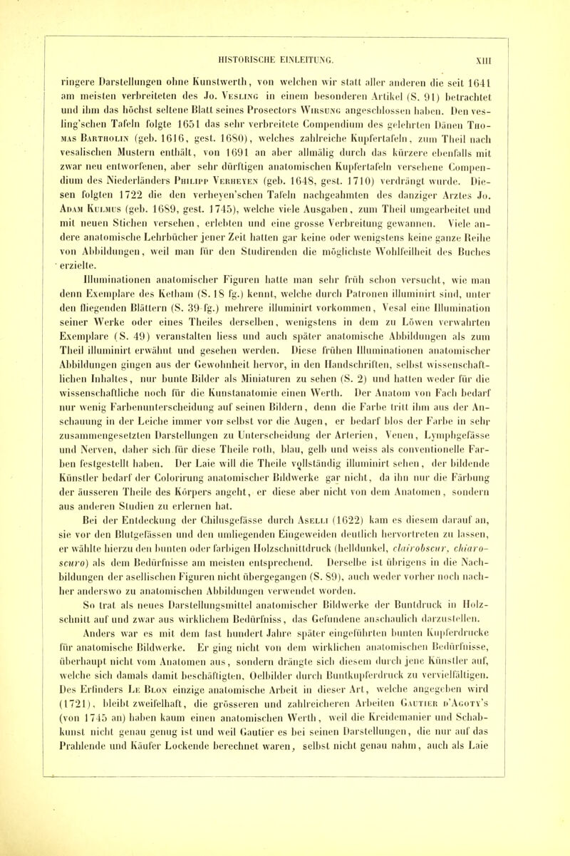 ringere Darstellungen ohne Kunstwerlli, von welchen wir statt aller anderen die seit 1641 am meisten verbreiteten des .To. Vksling in einem besonderen Artikel (S. 91) betrachtet und ihm das höchst seltene Blatt seines Prosectors Wirsüni; angeschlossen haben. Den ves- ling'schen Tafeln folgte 1651 das sehr verbreitete Compendium des gelehrten Dänen Tho- mas Bartholin (geb. 1616, gest. 1680), welches zahlreiche Kupfertafeln, zum Theil nach vesalischen Mustern enthält, von 1691 an aber allmälig durch das kürzere ebenfalls mit zwar neu entworfenen, aber sehr dürftigen anatomischen Kupfertafeln versehene Compen- dium des Niederländers Philipp Verheyen (geb. 1648, gest. J710) verdrängt wurde. Die- sen folgten 1722 die den verheyen'schen Tafeln nachgeahmten des danziger Arztes Jo. Adam Kulmus (geb. 1689, gest. 1745), welche viele Ausgaben, zum Theil umgearbeitet und mit neuen Stichen versehen, erlebten und eine grosse Verbreitung gewannen. Viele an- dere analomische Lehrbücher jener Zeit hatten gar keine oder wenigstens keine ganze Reihe von Allbildungen, weil man für den Studirenden die möglichste Wohlfeilheit des Buches erzielte. Illuminationen anatomischer Figuren hatte man sehr früh schon versucht, wie man denn Exemplare des Kelliam (S. 18 fg.) kennt, welche durch Palronen ilhnniiiirt sind, unter den fliegenden Blättern (S. 39 fg.) mehrere illuminirt vorkommen, Vesal eine Illumination seiner Werke oder eines Theiles derselben, wenigstens in dem zu Löwen verwahrten Exemplare (S. 49) veranstalten liess und auch später anatomische Abbildungen als zum Theil illuminirt erwähnt und gesehen werden. Diese frühen Illuminationen anatomischer Abbildungen gingen aus der Gewohnheit hervor, in den Handschriften, selbst wissenschaft- lichen Inhaltes, nur bunte Bilder als Miniaturen zu sehen (S. 2) und hatten weder für die wissenschaftliche noch für die Kunstanatomie einen Werth. Der Anatoni von Fach bedarf nur wenig Farbenunterscheidung auf seinen Bildern, denn die Farbe tritt ihm aus der An- schauung in der Leiche immer von selbst vor die Augen, er bedarf blos der Farbe in sehr zusammengesetzten Darstellungen zu Unterscheidung der Arterien, VeniMi, Lymphgefässe und Nerven, daher sich für diese Theile roth, blau, gelb und weiss als Conventionelle Far- ben festgestellt haben. Der Laie will die Theile vollständig illuminirt sehen, der bildende Künstler bedarf der Colorirung anatomischer Bildwerke gar nicht, da ihn nur die Färbung der äusseren Theile des Körpers angeht, er diese aber nicht von dem Anatomen, sondern aus anderen Studien zu erlernen hat. Bei der Entdeckung der Chilusgefässe durch Aselli (1622) kam es diesem darauf an, sie vor den Blutgefässen und den umliegenden Eingeweiden deullich hervortreten zu lassen, er wählte hierzu den bunten oder farbigen Ilolzschnittdruck (helldunkel, clairohscvr, cliiaro- scuro) als dem Bedürfnisse am meisten entsprechend. Derselbe ist übrigens in die Nach- bildungen der asellischen Figuren nicht übergegangen (S. 89), auch weder vorher noch nach- her anderswo zu anatomischen Abbildungen verwendet worden. So trat als neues Darstellungsmittel anatomischer Bildwerke der Buntdruck in Holz- schnitt auf und zwar aus wirklichem Bedürfniss, das Gefundene anschaulich darzustellen. Anders war es mit dem last hundert Jahre später eingeführten bunten luiplerdrucke für anatomische Bildwerke. Er ging nicht von dem wirklichen anatomischen Bedürfnisse, überhaupt nicht vom Anatomen aus, sondern drängte sich diesem durch jene Künstler auf, welche sich damals damit beschäftigten, Oelbilder durch Buntknpferdrnck zu vervielfältigen. Des Erfinders Le Blon einzige analomische Arbeit in dieser Art, welche angegeben wird (1721), bleibt zweifelhaft, die grösseren und zahlreicheren Arbeilen Gautier d'Agoty's (von 1745 an) haben kaum einen anatomischen Werth, weil die Kreidemanier und Schab- knnst nicht genau genug ist und weil Gautier es bei seinen Darstellungen, die nur auf das Prahlende und Käufer Lockende berechnet waren, selbst nicht genau nahm, auch als Laie