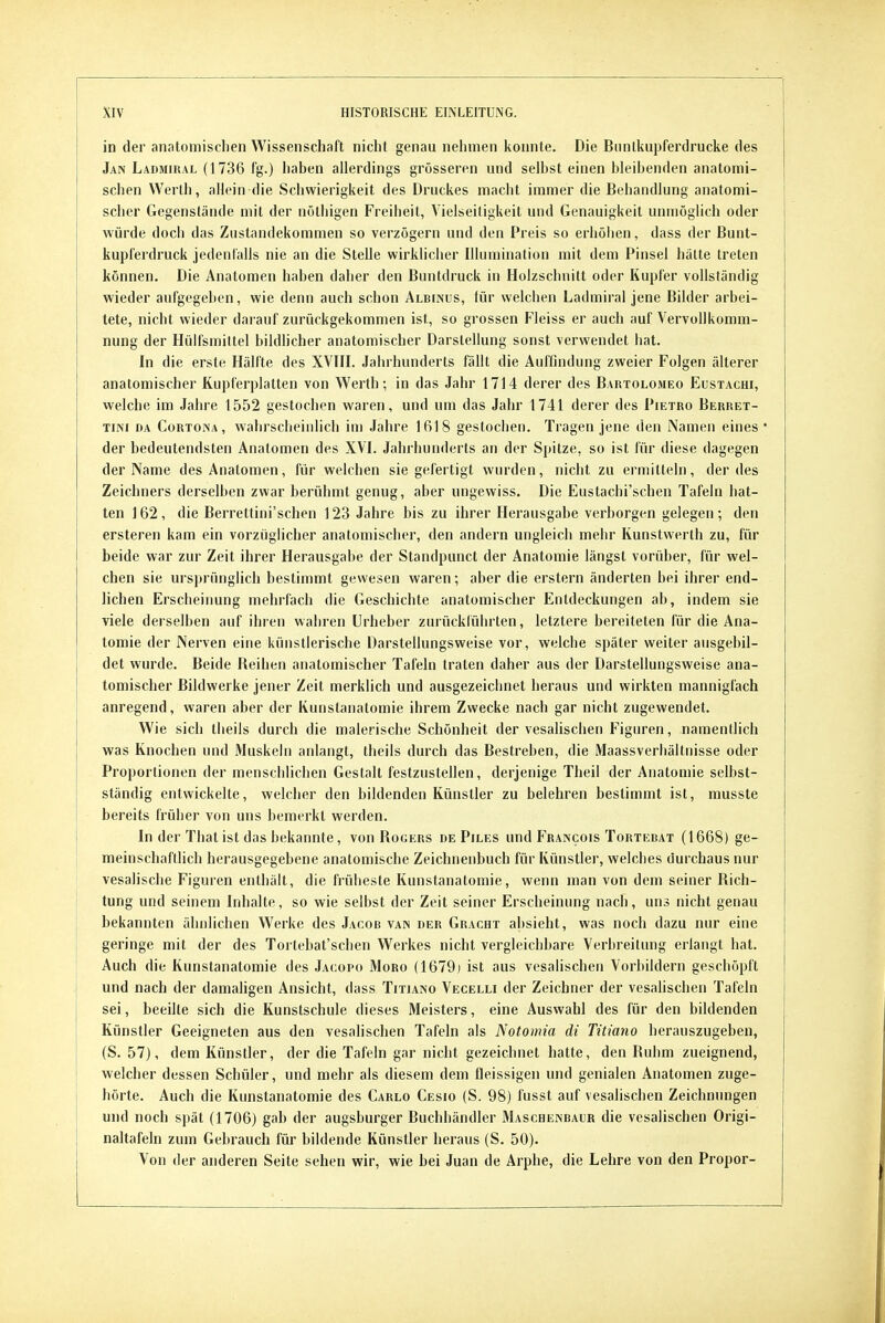 in der anatomischen Wissenschaft nicht genau nehmen konnte. Die Bunlkupferdrucke des Jan Ladmiral (1736 fg.) haben allerdings grösseren und selbst einen bleibenden anatomi- schen Werth, allein die Schwierigkeit des Druckes macht immer die Behandlung anatomi- scher Gegenstände mit der nöthigen Freiheit, Vielseitigkeit und Genauigkeit unmöglich oder würde doch das Zustandekommen so verzögern und den Preis so erhölien, dass der Bunt- kupferdruck jedenfalls nie an die Stelle wirklicher Illumination mit dem Pinsel l)älte treten können. Die Anatomen haben daher den Buntdruck in Holzschnitt oder Kupfer vollständig wieder anfgegeben, wie denn auch schon Albinus, für welchen Ladmiral jene Bilder arbei- tete, nicht wieder darauf zurückgekommen ist, so grossen Fieiss er auch auf Vervollkomm- nung der Hülfsmittel bildhcher anatomischer Darstellung sonst verwendet hat. In die erste Hälfte des XVTII. Jahrhunderts fällt die Auffindung zweier Folgen älterer anatomischer Kupferplatten von Werth; in das Jahr 1714 derer des Bartolomeo Eustachi, welche im Jahre 1552 gestochen waren, und um das Jahr 1741 derer des Pietro Berret- TiNi DA CoRTOiVA, wahrsclieiulich im Jahre 1618 gestochen. Tragen jene den Namen eines der bedeutendsten Anatomen des XVI. Jahrhunderts an der Spitze, so ist für diese dagegen der Name des Anatomen, für welchen sie gefertigt wurden, nicht zu ermitteln, der des Zeichners derselben zwar berühmt genug, aber nngewiss. Die Eustachi'schen Tafeln hat- ten 162, die Berrettini'schen 123 Jahre bis zu ihrer Herausgabe verborgen gelegen; den ersteren kam ein vorzüglicher anatomischer, den andern ungleich mehr Kunstwerth zu, für beide war zur Zeit ihrer Herausgabe der Standpunct der Anatomie längst vorüber, für wel- chen sie ursprünglich bestimmt gewesen waren; aber die erstem änderten bei ihrer end- lichen Erscheinung mehrfach die Geschichte anatomischer Entdeckungen ab, indem sie viele derselben auf ihren wahren Urheber zurückführten, letztere bereiteten für die Ana- tomie der Nerven eine künstlerische Darstellungsweise vor, welche später weiter ausgebil- det wurde. Beide Beihen anatomischer Tafeln traten daher aus der Darstellungsweise ana- tomischer Bildwerke jener Zeit merklich und ausgezeiciinet heraus und wirkten mannigfach anregend, waren aber der Kunstanatomie ihrem Zwecke nach gar nicht zugewendet. Wie sich tlieils durch die malerische Schönheit der vesalischen Figuren, namentlich was Knochen und Muskeln anlangt, theils durch das Bestreben, die Maassverhältnisse oder Proportionen der menschlichen Gestalt festzustellen, derjenige Theil der Anatomie selbst- ständig entwickelte, welcher den bildenden Künstler zu belehren bestimmt ist, musste bereits früher von uns bemerkt werden. In der That ist das bekannte, von Rogers de Piles und Francois Tortebat (1668) ge- meinschaftlich herausgegebene anatomische Zeichnenbuch für Künstler, welches durchaus nur i vesalische Figuren enthält, die früheste Kunstanatomie, wenn man von dem seiner Rich- tung und seinem Inhalte, so wie selbst der Zeit seiner Erscheinung nach, uns nicht genau bekannten ähnlichen Werke des Jacob van der Gracht absieht, was noch dazu nur eine geringe mit der des Tortebat'scben Werkes nicht vergleichbare Verbreitung erlangt hat. Auch die Kunstanatomie des Jacopo Moro (1679j ist aus vesalischen Vorbildern geschöpft und nach der damaligen Ansicht, dass Titiano Vecelli der Zeichner der vesalischen Tafeln sei, beeilte sich die Kunstschule dieses Meisters, eine Auswahl des für den bildenden Künstler Geeigneten aus den vesalischen Tafeln als Notomia di Titiano herauszugeben, (S. 57), dem Künstler, der die Tafeln gar nicht gezeichnet hatte, den Ruhm zueignend, welcher dessen Schüler, und mehr als diesem dem fleissigen und genialen Anatomen zuge- hörte. Auch die Kunstanatomie des Carlo Cesio (S. 98) fusst auf vesalischen Zeichnungen und noch spät (1706) gab der augsburger Buchhändler ÄIaschenbaur die vesalischen Origi- naltafeln zum Gebrauch für bildende Künstler heraus (S. 50). Von der anderen Seite sehen wir, wie bei Juan de Arphe, die Lehre von den Propor-