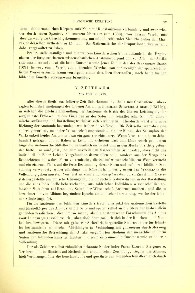 tionen des menschlichen Körpers aufs Nene mit Kunstanatomie verbunden, und zwar wie- der durch einen Spanier, Crisostomo M.vRTrNEz (um 1680), von dessen Werke uns aber zu wenig zu Gesiebt gekommen ist, um mit hinreichender Sicherheit über den Cha- rakter desselben urtheilen zu können. Das Mathematische der Proportionenlebre scheint dabei vorgewaltet zu haben. Freier, seli)ststandiger und mit wahrem künstlerischen Sinne behandelt, den Ergeb- nissen der fortgeschrittenen wissenschaftlichen Anatomie folgend und vor Allem der Antike sich anschliessend, trat die beste Kunstanatomie jener Zeit in der des Bernardino Günga (1691) hervor, einem Werke von bleibendem Werthe, von nur wenigen der späteren ähn- lichen Weike erreicht, kaum von irgend einem derselben übertroffen, noch heute für den bildenden Künstler vorzugsweise brauchbar. V. ZEITRAUM. V(in 1737 bis 1778. Alles dieses tlieils aus früherer Zeit Ueberkommene, theils neu Geschaffene, über- ragten bald die Bemühungen des leidener Anatomen Bernhard Siegfried Alkinüs (1737fg.), in welchen die gelehrte Behandlung der Anatomie als Kritik der älteren Leistungen, die sorgfältigste Erforschung des Einzelnen in der Natur und künstlerischer Sinn für anato- mische Auffassung und Darstellung fruchtbar sich vereinigten. Hierdurch ward eine neue Richtung der Anatomie begründet, wie früher durch Vesal. Die Zeit selbst war aber eine andere geworden, mehr der Wissenschaft zugewendet, als der Kunst, der Schauplatz der Wirksamkeit beider Anatomen dazu ein ganz verschiedener. Wenn Vesal von seinem Jahr- hundert getragen und in Italien wirkend mit sicherem Tact und künstlerisch gebildetem Auge die anatomische Mittelform, namentlich im Skelet und in den Muskeln, richtig gefun- den hatte, so ward ji'tzt, bei dem unzweifelhaft festgestellten Grimdsalze, dass nicht das individuell in Einer Leiche Vorgefundene darzustellen sei, sondern aus der Menge des Beobachteten die wahre Form zu ermitteln, dieses auf wissenschaftlichem Wege versucht und ein eiserner Fleiss auf die feste Bestimmung dieser Form und auf deren bildhche Dar- stellung verwendet, wobei allerdings die Künstlerhand des grossen Jan Wandelaer die Vollendung geben musste. Von jetzt an konnte nur die grösseste, durch Zirkel und Maass- stab hergestellte anatomische Genauigkeit, die möglichste Naturwahrheit in der Darstellung und die alles Individuelle beherrschende, aus zahlreichen Individuen wissenschaftlich er- forschte Mittelforni auf Beacblung Seiten der Wissenschaft Anspruch machen, und dieses bezeichnet die von Albinus begründete Epoche anatomischer Darstellung, welche der leide- ner Schule angehört. Für die Anatomie des bildenden Künstlers treten aber jetzt die anatomischen Skelette und Muskelkörper des Albinus an die Seite und später selbst an die Stelle der bisher allein geltenden vesalischen; dies um so mehr, als die anatomischen Forschungen des Albinus zwar keineswegs ausschliesslich, aber doch hauptsächlich sich in der Knochen - und Mus- kellehre bewegten. Diese mit grösserer Sicherheit hergestellte Naturtreue der lür Künst- ler bestimmten anatomischen Abbildungen in Verbindung mit genauerem durch Messung und anatomische Betrachtung der Antike ausgeführten Studium der menschlichen Form Seilen der bildenden Künstler führten in diesem Zeiträume die Kunstanatomie zu höherer Vollendung. Der als Zeichner selbst rühmlichst bekannte Niederländer Peter Camper, Zeitgenosse, Verehrer und, in Hinsicht auf Methode der anatomischen Zeichnung, Gegner des Albinus, hielt Voi lesungen über die Kunstanatomie und gewährte den bildenden Künstlern auch durch