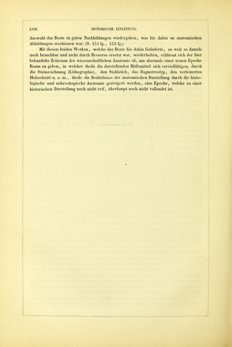 Auswahl das Beste in guten Nachbildungen wiedergaben, was bis dahin an anatomischen Abbildungen erschienen war. (S. 151 fg., 153 fg.) Mit diesen beiden Werken, welche das Beste bis dahin Gelieferte, so weit es damals noch brauchbar und nicht durch Besseres ersetzt war, wiederholten, schliesst sich der hier behandelte Zeitraum der wissenschaftlichen Anatomie ab, um abermals einer neuen Epoche Raum zu geben, in welcher tbeils die darstellenden Hülfsmittel sich vervielfältigen, durch die Steinzeichnung (Lithographie), den Stahlstich, das Daguerreotyp, den verfeinerten Holzschnitt u. a. m., theils die Bedürfnisse der anatomischen Darstellung durch die histo- logische und mikroskopische Anatomie gesteigert werden, eine Epoche, welche zu einer historischen Darstellung noch nicht reif, überhaupt noch nicht vollendet ist.