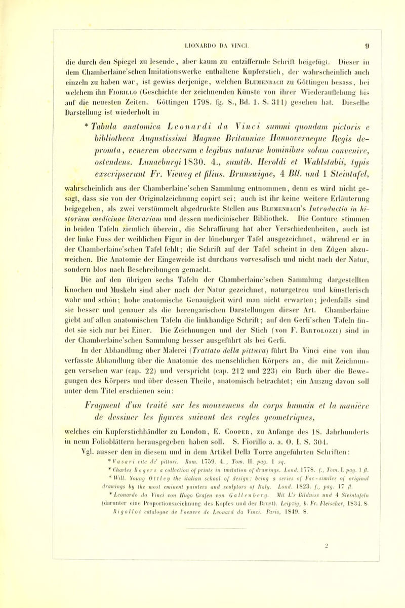 die durch den Spiegel zu lesende, alxn- kaum zu entziffernde Selu-ill beigefügt. Dieser in dem Chamberlaine'sclien luiifatiunswerke enllialtene Kuplerslich, der wahrsclieinlicii auch einzeln zu haben war, ist gewiss derjenige, welchen Blumenbach zu Güttingen besass, bei welchem ihn Fiorillo (Geschichte der zeichnenden Künste von ihrer Wiederauliebung bis auf die neuesten Zeiten. Güttingen 1798. fg. 8., Bd. 1. S. 31lj gesehen hat. Dieselbe Darstellung ist wiederholt in * Tubula analomica Leonardi da Vinci summi qmiiduin picloris e bibliolheca Augusfissinn Miujnac Dvitanniae Hannovcraeqnc Hcfjis de- promla, venerem ohversam e lajibus naturae hominibus sulaiii roiiveniri', ostendens. Lunaeburgi IS30. 4., sumtib. Heroldi et Wahlstabii, lypis exscripserunt Fr. Vieweg et filius. Brunswigae, 4 Bll. und 1 Steintafcl, wahrscheinlich aus der Chamberlaine'schen Sammlung entnommen, denn es wird nicht ge- sagt, dass sie von der Oi'iginalzeichnung copirt sei; auch ist ihr keine weitere Erläuterung beigegeben, als zwei verstümmelt abgedruckte Stellen aus Blumenbagh's Introductio in lii- storium medicinae litcrariam und dessen medicinischer Bibliothek. Die Conture stimmen Inheiden Tafeln ziemlich überein, die Schraffirung hat aber Verschiedenheiten, auch ist der linke Fuss der weiblichen Figur in der lüneburger Tafel ausgezeichnet, während er in der Chamberlaine'schen Tafel fehlt; die Schrift auf der Tafel scheint in den Zügen abzu- weichen. Die Anatomie der Eingeweide ist durchaus vorvesalisch und nicht nach der Natur, sondern blos nach Beschreibungen gemacht. Die auf den übrigen sechs Tafeln der Chamberlaine'schen Sammlung dargestellten Knochen und iMuskeln sind aber nach der Natur gezeichnet, naturgetreu und künstlerisch wahr und schön; hohe anatnniische Genauigkeit wird man nicht erwarten; jedenialls sind sie besser und genauer als die berengarischen Darstellungen dieser Art. Chamberlaine giebt auf allen anatomischen Tafeln die hnkhandige Schrift; auf den Gerh'schen Tafeln hn- det sie sich nur bei Einer. Die Zeichnungen und der Stich (von F. Bartolozzi) sind in der Chamberlaine'schen Sammlung besser ausgeführt als bei Gerh. In der Abhandlung über Malerei (Trattato della fittnra) führt Da Vinci eine von ihm verfasste Abhandlung über die Anatomie des menschlichen Körpers an, die mit Zeichnun- gen versehen war (cap. 22) und verspricht (cap. 212 und 223) ein Buch übei' die Bewe- gungen des Körpers und über dessen Theile, anatomisch betrachtet; ein Auszug davon soll unter dem Titel erschienen sein: Fragment d'un traite sur les moiivemens du corps hmnain et la maiiicre de dessiuer les figures suivant des regles geometriques, welches ein Kupferstichhändler zu London, E. Cooper, zu Anfange des 18. Jahrhunderts in neun Folioblättern herausgegeben haben soll. S. Fiorillo a. a. 0. I. S. 304. Vgl. ausser den in diesem und in dem Artikel Deila Torre angeführten Schriften: *Vasari vite de' piltori. Rom. 1759. 4., Tom. II. pag. 1 sq. * Charles Rogers a coUcclioii ofpriiits in imilation of drawings. Lond. 1778. /'., Tum. l.pag. 1 ß. * Will. Young Ottley Ihe italian school of design: bcing a serics of Fac - smüles of original drawings by Ibc nwst eminent painlers und sculptors of Italy. Lond. 1823. f., pag. 17 /l. * Leonardo da Vinci von Hugo Grafen von Gailenberg. Mit L's Bildniss und 4 Sleinlnfctii (darunter eine Proportionszeicbnung des Kopl'es und der Brust). Leipzig, b. Fr. Fleischer, 1834.8- Rigollol calalogue de l'oeuvre de Leonard da Vinci. Paris, 1849. 8.