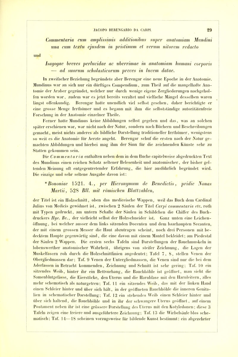 Commentaria cum amplissimis additionihus super cmatomiam Mnndini iina am textu ejusdem in pristintim et verum nilorem redacto und Isagogac breves perlucidae ac nherrimae in anatomiam humani corporis — ad suorim scholaslicormn preces in litcem datae. In zweifacher Beziehung hegründete aber Berengar eine neue Epoche in der Anatomie. Mundinus war an sich nur ein dürftiges Compendiuin, zum Theil auf die mangelliafte Ana- tomie der Araber gegründet, welcher nur durch wenige eigene Zergliederungen nachgehol- fen worden war, zudem war es jetzt bereits veraltet und vielfache Mängel desselben waren längst offenkundig. Berengar hatte unendlich viel selbst gesehen, daher berichtigte er eine grosse Menge Irrthümer und es begann mit ihm die selbstständige autoritätenfreie Forschung in der Anatomie einzelner Theile. P'erner hatte Mundinus keine Abbildungen selbst gegeben und das, was an solchen später erschienen war, war nicht nach der Natur, sondern nach Büchern und Beschreibungen gemacht, meist nichts anderes als bildliche Darstellung traditioneller Irrthümer, wenigstens so weit es die Anatomie für Aerzte angeht. Berengar schuf die ersten nach der INatur ge- machten Abbildungen und hierbei mag ihm der Sinn für die zeichnenden Künste sehr zu Statten gekommen sein. Die Commentaria enthalten neben dem in dem Buche capitelweise abgedruckten Text des Mundinus einen reichen Schatz seltener Belesenheit und anatomischer, der bisher gel- tenden Meinung oft entgegentretender Erfahrung, die hier ausführlich begründet wird. Die einzige und sehr seltene Ausgabe davon ist: *Bononiae 1521. 4., per Ilieronymimi de Denedictis, pridie Nonas Marfii, 528 Bll. mit römischen Blattzalilen, der Titel ist ein Holzschnitt, oben das mediceische Wappen, weil das Buch dem Cardinal .lulins von Medicis gewidmet ist, zwischen 2 Säulen der Titc;! Qtrpi commentaria etc. roth mit Typen gedruckt, am untern Schafte der Säulen in Schildchen die Chiffer des Buch- druckers Hye. Be., der vielleicht selbst der Holzschneider ist. Ganz unten eine Leichen- ölTnung, bei welcher ausser dem links sitzenden Docenten und dem baarhaupten Secanten, der mit einem grossen Messer die Haut abzutragen scheint, noch drei Personen mit be- decktem Haupte gegenwärtig sind, die eine davon mit einem Mantel bekleidet; am Piedestal der Säulen 2 Wappen. Die ersten sechs Tafeln sind Darstellungen der Bauchmuskeln in lobenswerther anatomischer Wahrheit, übrigens von steifer Zeichnung, die Lagen der Muskelfasern roh durch die Holzschnittlinien angedeutet; Tafel 7, 8, stellen Venen der Obergliedmassen dar; Taf. 9 Venen der Untergliedmassen, die Venen sind nur die bei dem Aderlassen in Betracht kommenden, Zeichnung und Schnitt ist sehr gering; Taf. 10 ein sitzendes Weib, hinter ihr ein Bettvorhang, die Bauchliöhle ist geöffnet, man sieht die Samenblutgefasse, die Eierstöcke, den Uterus und die Harnblase mit den Harnleitern, alles mehr scliematisch als naturgetreu; Taf. 11 ein sitzendes Weib, das mit der linken Hand einen Schleier hinter und über sich hält, in der geöffneten Bauchhöhle die inneren Genita- lien in scheniatisclier Darstellung; Taf. 12 ein stehendes Weib einen Schleier hinter und über sich haltend, die Bauchhöhle und in ihr der schwangere Uterus geöffnet, auf einem Postament neben ihr ist eine grössere Darstellung des Uterus mit den Kotyledonen; diese 3 Tafeln zeigen eine Ireiere und ausgeführtere Zeichnung; Taf. 13 die Wirlielsäule blos sche- matisch; Taf. 14—18 scheinen vorzugsweise für bildende Kunst bestimmt: ein abgezehrter