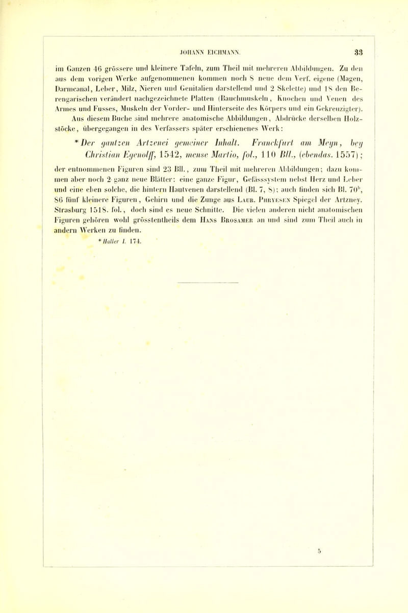 im Ganzen 46 grüssorc und kleinere Tafeln, zum Tlieil mit mehreren Alihiklungen. Zu den aus dem vorijjen Werke aiirgenunnnenen kommen noeli S neue dem Verl', eigene (Magen, Darmcanal, Leber, Milz, iNieren und Genilalien darstellend und 2 SkeletleJ und I den Be- rengarischen verändert nacligezeiclmete Platten (liauehmuskeln, KiM)clien und Venen des Armes und Fusses, Muskeln der Vorder- und Iliiiterseite des Körpers und ein Gekreuzigter). Aus diesem Buche sind mehrere anatomische Abbildungen, Abdrücke derselben Holz- slöcke, übergegangen in des Verfassers später erschienenes Werk: * Der (jüntzen Artzenei gctiii'iner Inhalt. Fravchfurt am Mcijii, heij Christian IJyowIff, 1542, mcuse Marlio, fol, 110 Uli, {rhendas. 1557); der entnommenen Figuren sind 23 Bll., zun) Theil mit mehreren Abbildungen; dazu kom- men aber noch 2 ganz neue Blätter: eine ganze Figur, Gefässsystem nebst Herz und Leber und eine eben solche, die hintern Hautvenen darstellend (Bl. 7, S); auch finden sieb Bl. 70'', 86 luid' kleinere Figuirn, Gehirn und die Zunge aus Laub. Pihivksicn Spiegel der Artzney. Strasburg 1518. fol., doch sind es neue Schnitte. Die vielen andeien nicht anatomischen Figuren geboren wohl grösstentheils dem Hajns Brosamer an uiul sind zinn Theil auch in andern Werken zu linden. *HaUcr /. 174. 5