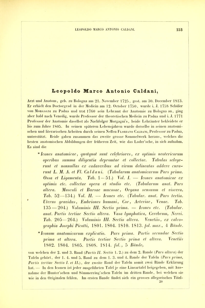 Leopolde Marco Antonio Caldani, Arzt 1111(1 Anatom, geb. zu Bulogiia am 21. Novcmlicr 1725, gest. am 30. Decembcr 1813. Er erliiflt den DüclorgiatI in der Medicin am 12. Oetolier 1750, wurde i. J. 1758 Scliüler von Morgagni zu Padua und trat 1760 sein Leinamt der Anatomie zu Bologna an, ging aber babl nach Venedig, wurde Professor der theorelisclien 3Iedicin zu Padua und i. J. 1771 Professor der Anatomie daselbst als Naclil'olger Morgagiii's, beide Leliräuiler bekleidete er bis zum .lalii e 1805. In seinen späteren Lebensjahren wurde derselbe in seinen anatomi- scbeu und lilerarischeii Arbeiten durch seinen Nefl'en Floriano Caldani, Professor zu Padua, unterstützt. Beide gaben zusammen das zweite grosse Sammelwerk heraus, welches die besten anatomisciien Abbildungen der Irülieren Zeit, wie das Loder'sche, in sich aufnahm. Es sind die * Icones anatomicae, qttotquot sunt celebriores, ex optimis neotericorum operibtis summa dU'ujenlia depromtae et coUeclae. Tabulas selege- runt et nonnuUas ex cadaveribus ad vivum delineatas addere cura- runt L. M. A. et Fl. Caldani. (Tabulanm anaiomicarum Pars prima. Ossa et Ligamenta. Tab. 1—51.) Vol. I. — Icones anatomicae ex optitnis etc. collectac opera et studio etc. {Tabularum anat. Pars altera. Musculi et Bursae mucosae, Organa sensuum et viscera. Tab. 52—134.) Vol. II. —• Icones etc. {Tubulär, anat. Pars tertia. ' Uterus gravidus, Embriones liumani, Cor, Arteriae, Venae. Tab. 135 — 204.) Voluminis III. Sectio prima. — Icones etc. [Tahular. anat. Partis tertiae Sectio altera. Vasa lymphatica, Cerebrum, Nervi. Tab. 205 — 264.) Voluminis III. Sectio altera. Venetiis, ex calco- graphia Josephi Picotli, 1801. 1804. 1810. 1813. fol. max., 4 Bände. *Iconum anatomicarum explicatio. Pars prima. Partis secundae Sectio prima et altera. Partis tertiae Sectio prima et altera. Venetiis 1802. 1804. 1805. 1808. 1814. fol., 5 Bände, von welchen der 2. und 3. Band {Partis II. Sectio 1. 2.) zu dem 2. Bande {Pars altera) der Tafeln gehört, der 1. 4. und 5. Band zu dem 1. 3. und 4. Bande der Tafeln {Pars prima, Partis tertiae Sectio I. et II.), der zweite Band der Talcln somit zwei Bände Erklärung hat. — In den Icouen ist jeder ausgeführten Tafel je eine Lineartafel beigegeben, mit Aus- nahme der Iliinter'schen und Sommerriug'schen Tafeln im dritten Bande, bei welchen sie wie in den Originalen fehlen. Im ersten Bande findet sich ein grosses allegorisches Titei- 20
