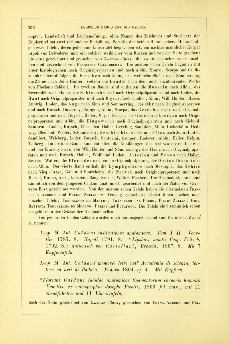 kupfer, Landschaft und LeichenölTniing, ohne Namen des Zeichners und Stechers-, der Kupfertitel hat zwei verhundene Medaillons, Porträts der beiden Herausgeber. Hierauf fol- gen zwei Tafeln, deren jeder eine Lineartafel beigegeben ist, ein nackter männlicher Körper (Apoll von Belvedere) und ein solcher weiblicher vom Rücken und von der Seite gesehen; die erste gezeichnet und gestochen von Cajetano Bosa , die zweite gestochen von demsel- ben und gezeichnet von Francesco Gallisiberti. Die anatomischen Tafeln beginnen mit einer histologischen nach Originalpräparaten und nach Albin, Monro, Scarpa und Cruik- shank; hierauf folgen die Knochen nach Albin, das weibliche Skelet nach Sömmerring, die Zähne nach John Hunter, sodann die Bänder nach dem noch anzuführenden Werke von Floriano Caldani. Im zweiten Bande sind enthalten die Muskeln nach Albin, das Zwerchfell nach Haller, die Schleimbeutel nach Originalpräparaten und nach Loder, die Haut nach Originalpräparaten und nach Ruysch, Ledermüller, Albin, Will. Hunter, Haase, Ludwig, Loder, das Auge nach Zinn und Sömmerring, das Ohr nach Originalpräparaten und nach Ruysch, Duverney, Cotugno, Albin, Scarpa, das Geruchsorgan nach Original- präparaten und nach Ruysch, Haller, Mayer, Scarpa, das Geschmacksorgan nach Origi- nalpräparaten und Albin, die Eingeweide nach Originalpräparaten und nach Siebold, Santorini, Loder, Ruysch, Cheselden, Haller, Leveling, Sandifort, Albin, Lieberkühn, Hed- wig, Bleuland, Walter, Schumlansky, Geschlechtstheile und Fötus nach John Hunter, Sandifort, Wrisberg, Loder, Ruysch, Santorini, Camper, Röderer, Albin, Haller, Kölpin, Tolberg. Im dritten Bande sind enthalten die Abbildungen des schwangern Uterus und der Embryonen von Will. Hunter und Sömmerring; das Herz nach Originalpräpa- raten und nach Ruysch, Haller, Wolf und Loder, Arterien und Venen nach Haller, Scarpa, Walter, die Pfortader nach einem Originalpräparate, der Ductus thoracicus nach Albin. Der vierte Band enthält die Lymphgefässe nach Mascagni, das Gehirn nach Vicq d'Azyr, Gall und Spurzheim, die Nerven nach Originalpräparaten und nach Meckel, Hirsch, Asch, Lobstein, Bang, Scarpa, Walter, Fischer. Die Originalpräparate sind sämmtlich von dem jüngeren Caldani anatomisch gearbeitet und nach der Natur von Caje- tano BosA gezeichnet worden. Von den anatomischen Tafeln haben die allermeisten Fran- cesco Ambrosi und Felice Züliani zu Venedig gestochen; nächst ihnen stachen noch einzelne Tafeln: Ferdinando de Marths, Francesco dal Pedro, Pietro Zuliani, Giov. Battista Torcellano de Mürano, Perini und Butafoco. Die Tafeln sind sämmtlich schön ausgeführt in der Grösse der Originale selbst. Von jedem der beiden Caldani wurden noch herausgegeben und sind für unsern Zweck' zu nennen: Leop. M. Ant. Caldani instiluliones anafomicae. Tom. I. IL Vene- tiis 1787. 8. Napoli 1791. 8. *Lipsiae, sumtu Casp. Fritsch, 1792. 8.; italienisch von Castellani, Brescia, 1807. 8. Mit 7 Kupfertafeln. Leop. M. Ant. Caldani memorie leite neW Accademia di scienza, let- tere ed arti di Padova. Padova 1804 sq. 4. Mit Kupfern. *Floriani Caldani tahulae anatomicae ligamentorum corporis humani. Yenetiis, ex calcographia Josephi Picotti, 1803. fol. max., mit 11 ausgeführten und 11 Lineartafeln, nach der Natur gezeichnet von Cajetano Bosa, gestochen von Franc. Ambrosi und Fel.