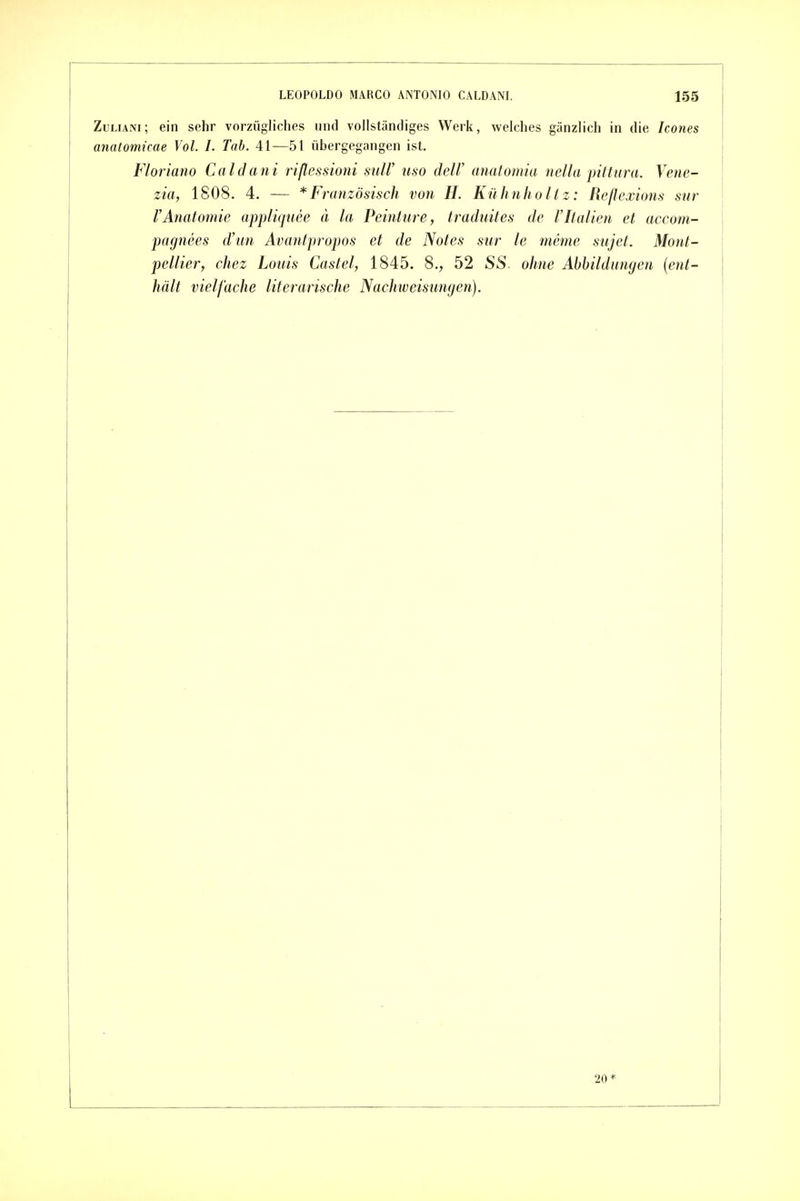ZuLiANi; ein sehr vorzügliches und vollständiges Werk, welches gänzlich in die Icones anatomicae Vol. I. Tab. 41—51 übergegangen ist. Floriano Caldani riflessioni sulV iiso delV anatomia nella pittura. Vene- zia, 1808. 4. — * Französisch von H. Kühnholt z: Reflexions sur VAnatomie appliquee ä la Peinture, traduites de 1'Italien et accom- pagnees d'un Avantpropos et de Notes sur le meme siijet. Mont- pellier, chez Louis Castel, 1845. 8,, 52 SS. ohne Abbildungen {ent- hält vielfache literarische Nachweisungen). 20*