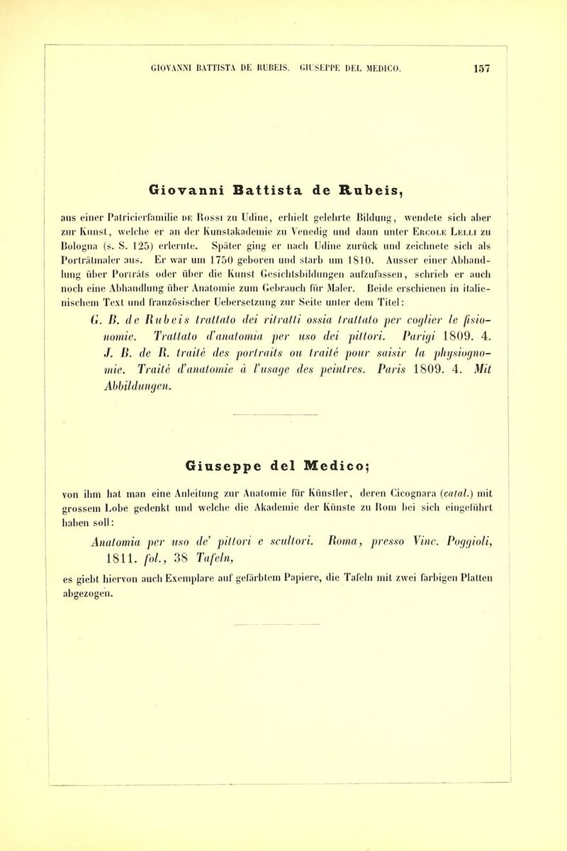 Giovanni Battista de Rubeis, aus einer Patricierlamilie de Uüssi zu Udine, erhielt gelehrte Bildung, wendete sich aber zur Kunst, welche er an der Kunstakademie zu Venedig und dann unter Eroole Lelli zu Bologna (s. S. 125) erlernte. Später ging er nach Udine zurück und zeichnete sich als Porträtmaler aus. Er war um 1750 geboren und starb um 1810. Ausser einer Abhand- lung über t'oriräts oder über die Kunst Gesichlshildungen aufzufassen, schrieb er auch noch eine Abhandlung über Anatomie zum Gebrauch für Maler. Beide erschienen in italie- nisciiem Text und französischer Uebersetzung zur Seite unter dem Titel: G. B. de Rxibeis trattato dci ritvatli ossia fraftato per cogJier Je fisio- nomie. Trattato d'anatomia per uso dei pitlori. Parigi 1809. 4. J. B. de B. traite des porlrails ou traite pour saisir la physiugno- mie. Traite d'anatomie ä l'usage des peintres. Paris 1809. 4. Mit Abbildungen. Giuseppe del Medico; von ihm hat man eine Anleitung zur Anatomie für Künsder, deren Cicognara (catal.) mit grossem Lobe gedenkt und welche die Akademie der Künste zu Rom bei sich eingeführt ! haben soll: \ Anatomia per uso de' pitlori e scidtori. Borna, presso Vinc. Poggioli, 1811. foL, 38 Tafeln, es giebt hiervon auch Exemplare auf gefärbtem Papiere, die Tafeln mit zwei farbigen Platten absezosen.