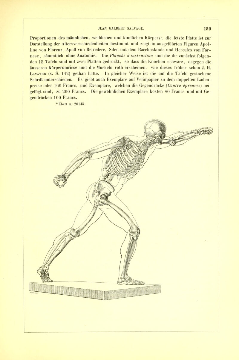 Proportionen des männlichen, weiblichen und kindlichen Körpers; die letzte Platte ist zur Darstellung der Altersverschiedenheiten bestimmt und zeigt in ausgeführten Figuren Apoi- lino von Florenz, Apoll von Belvedere, Silen mit dem Bacchuskinde und Hercules von Far- nese, sämmllich ohne Anatomie. Die Planche d'instruction und die ihr zunächst folgen- den 15 Tafeln sind mit zwei Platten gedruckt, so dass die Knochen schwarz, dagegen die äusseren Körperumrisse und die Muskeln roth erscheinen, wie dieses früher schon J. H. Lavater (s. S. 142) gellian hatte. In gleicher Weise ist die auf die Tafeln gestochene Schrift unterschieden. Es giebt auch Exemplare auf Velinpapier zu dem doppelten Laden- preise oder 160 Francs, und Exemplare, welchen die Gegendrücke {Contre-epreuves) bei- gefügt sind, zu 200 Francs. Die gewöhnlichen Exemplare kosten 80 Francs und mit Ge- gendrücken 100 Francs. * Eberl n. 20145.