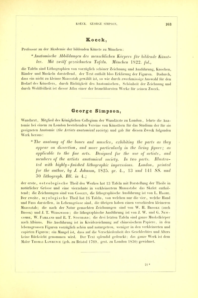 Koeck, Professor an der Akademie der bildenden Künste zu Mündjen: * Anatomische Abbildungen des menschlichen Körpers für bildende Künst- ler. Mit zwölf gezeichneten Tafeln. München 1822. fol., die Tafeln sind Litliograpliien von vorzüglich scliöner Zeiclniimg und Ausführung, Knochen, Bänder und iVIuskeln darstellend, der Text enthält blos Erklärung der Figuren. Dadurch, dass ein nicht zu kleiner Maassstah gewählt ist, so wie durch zweckmässige Auswahl für den Bedarf des Künstlers, durch Biclitigkeit des Anatomischen, Schönheit der Zeichnung und durch Wohlfeilheit ist dieser Atlas einer der brauchbarsten Werke für seinen Zweck. Georg^e Simpson, Wundarzt, Mitglied des Königlichen Collegium der Wundärzte zu London, lehrte die Ana- tomie bei einem zu London bestehenden Vereine von Künstlern für das Studium der für sie geeigneten Anatomie (the Artists anatomical society) und gab für diesen Zweck folgendes Werk heraus: *The analomy of the bones and miiscles, exhibiting the parts as they appear on dissection, and morc particnlarlg in the Uving figure; as applicable to the fine arts. Designed for the nse of artists, and members of the artists anatomical society. In two parts. Illustra- ted with Itighly-finished lithographic impressions. London, printed for the author, by J. Johnson, 1825. gr. 4., 13 und 141 88. und 30 lithograph. Bll. in 4.; der erste, osteologische Theil des Werkes hat 13 Tafeln mit Darstellung der Theile in natürlicher Grösse und eine vierzehnte in verkleinertem Maassstahe das Skelet enthal- tend; die Zeichnungen sind von Cooley, die lithographische Ausführung ist von L. IIaghe. Der zweite, myologische Theil hat 16 Tafeln, von welchen nur die vier, welche Hand und Fuss darstellen, in Lebensgrösse sind, die übrigen haben einen verschieden kleineren Maassstab; die nach der Natur gemachten Zcichmuigen sind von W. H. Bkooke (auch Brook) und J. T. Wedgw^ooo ; die lithographische Ausführung ist von J. W. und G. New- coMBE, W. Fairland und il. T. Stothard; die drei letzten Tafeln sind ganze Äluskelkorper nach Albinus. Die Ausführung ist in Kreidezeichnung auf chinesischem Papiere, in den lebensgrossen Figuren vorzüglich schön und naturgetreu, weniger in den verkleinerten und copirteu Figuren; ein Mangel ist, dass auf die Verschiedenheit des Geschlechtes und Alters keine Rücksicht genommen wird. Der Text splendid gedruckt; das ganze Werk ist dem Maler Thomas Lawrence (geb. zu Bristol 1769, gest. zu London 1830) gewidmet.