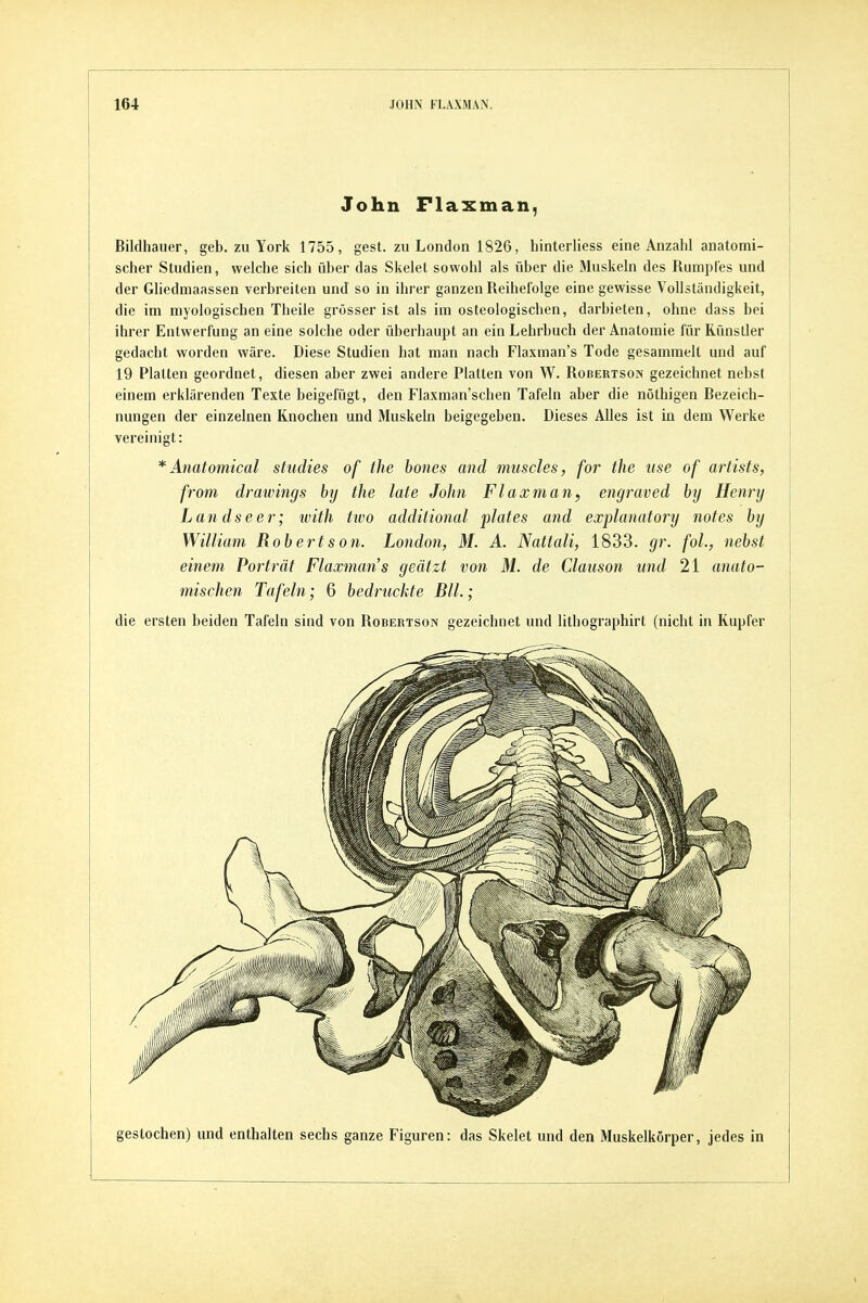 John Flaxman, Bildhauer, geb. zu York 1755, gest. zu London 1826, hinterliess eine Anzahl anatomi- scher Studien, welche sich über das Skelet sowohl als über die 31uskeln des Rumpfes und der Gliedniaassen verbreiten und so in ihrer ganzen Reihefolge eine gewisse Vollständigkeit, die im myologischen Theile grösser ist als im osteologischen, darbieten, ohne dass bei ihrer Entwerfung an eine solche oder überhaupt an ein Lehrbuch der Anatomie für Rünsller gedacht worden wäre. Diese Studien hat man nach Flaxman's Tode gesammelt und auf 19 Platten geordnet, diesen aber zwei andere Platten von W. Robertson gezeichnet nebst einem erklärenden Texte beigefügt, den Flaxman'schen Tafeln aber die nöthigen Bezeich- nungen der einzelnen Knochen und Muskeln beigegeben. Dieses Alles ist in dem Werke vereinigt: * Anatomical studies of the hones and muscles, for the use of artists, from drawings hij the late John Flaxman, engraved bij Henry Lan dseer; with tivo addüional plates and explanatory notes hy William Robertson. London, M. A. Nattali, 1833. gr. fol., nebst einem Porträt Flaxman's geätzt von M. de Claiison und 21 anato- mischen Tafeln; 6 bedruckte Bll.; die ersten beiden Tafeln sind von Robertson gezeichnet und lithographirt (nicht in Kupfer gestochen) und enthalten sechs ganze Figuren: das Skelet und den Muskelkörper, jedes in