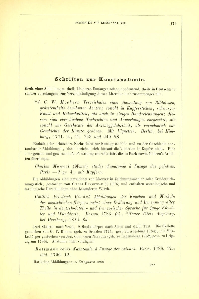 Schriften zur Kunstanatomie, theils ohne Abbildungen, theils kleineren Umfanges oder unbedeutend, theils in Deutschland schwer zu erlangen; zur Vervollständigung dieser Literatur hier zusammengestellt. */. C. W. Moehsen Verzeichniss einer Sammlung von Bildnissen, grösstentheils berühmter Aerzte; sowohl in Kupferstichen, schwarzer Kunst und Holzschnitten, als auch in einigen Handzeichnungen: die- sem sind verschiedene Nachrichten und Anmerkungen vorgesetzt, die sowohl zur Geschichte der Arzeneygelahrtlieit, als vornehmlich zur Geschichte der Künste gehören. Mit Vignetten. Berlin, bei Him- burg, 1771. 4., 12, 243 und 240 SS. Enthält sehr schätzbare Nachrichten zur Kunstgeschichte und zu der Geschichte ana- tomischer Abbildungen, doch beziehen sich hierauf die Vignetten in Kupfer nicht. Eine sehr genaue und gewissenhafte Forschung charakterisirt dieses Buch sowie Möhsen's Arbei- ten überhaupt. Charles Monnet (Monet) etudes d'anatomie ä Vusage des peintres, Paris —gr. 4., mit Kupfern. Die Abhildungen sind gezeichnet von Monnet in Zeichnungsmanier oder Kreidezeich- nungsstich, gestochen von Gilles Desl\rteaü (f 1776) und enthalten osteologische und myologische Darstellungen ohne besonderen Werth. Gottlieb Friedrich Biedel Abbildungen der Knochen und Muskeln des menschlichen Körpers nebst einer Erklärung und Benennung aller Theile in deutsch-lalein- und französischer Sprache für junge Künst- ler und Wundärzte. Dessau 1783. fol., * Neuer Titel: Augsburg, bei Herzberg, 1826. fol. Drei Skelette nach Vesal, 2 Muskelkörper nach Albin und 8 BIl. Text. Die Skelette gestochen von G. F. Riedel (geb. zu Dresden 1724, gest. zu Augsburg 1784), die Mus- kelkörper gestochen von Jon. Christoph Nabholz (geb. zu Regensburg 1752, gest. zu Leip- zig um 1796). Anatomie nicht vorzüglich. B ottmann cours d'anatomie ä Vusage des artistes. Paris, 1788. 12.; ibid. 1796. 12. Hat keine Abbildungen; s. Ckoqnara catal. 22*