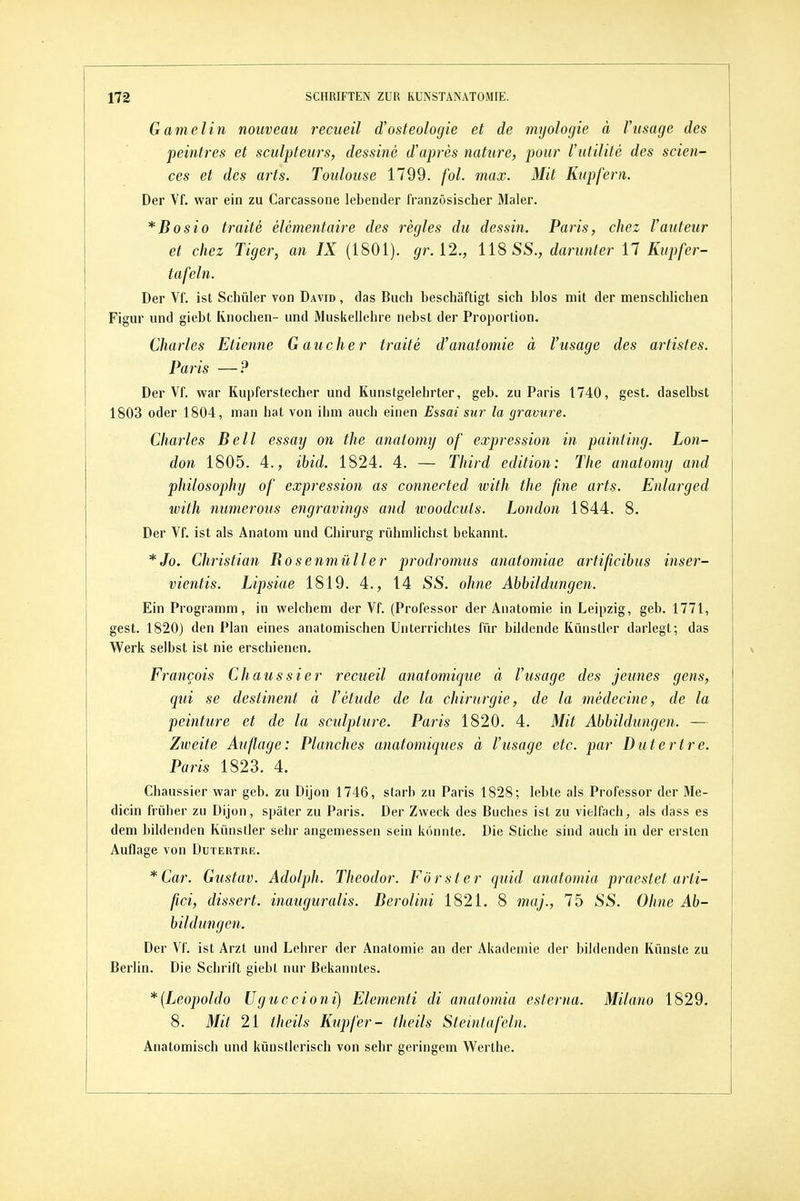 Gamelin nouveau recueil d'osteologie et de mijologie ä Vusage des peintres et sculpteurs, dessine d'apres nature, poiir l'utilite des scien- ces et des arts. Toulouse 1799. fol. max. Mit Kupfern. Der Vf. war ein zu Carcassone lebender französischer Maler. *Bosio traite elementaire des regles du dessin. Paris, chez l'auteur et chez Tiger, an IX (1801). gr. [2., 118 SS., darunter 17 Kupfer- tafeln. Der Vf. ist Schüler von David , das Buch beschäftigt sich blos mit der menschlichen Figur und giebt Knochen- und Muskellehre nebst der Proportion. Charles Etienne Gauch er traite d'anatomie ä Vusage des artistes. Paris —? Der Vf. war Kupferstecher und Kunstgelehrter, geb. zu Paris 1740, gest. daselbst 1803 oder 1804, man hat von iiim auch einen Essai sur la gravure. Charles Bell essay on the anatomy of expression in painting. Lon- don 1805. 4., ibid. 1824. 4. — Third edition: The anatomy and philosophy of expression as connected ivith the fine arts. Enlarged with numerous engravings and ivoodcuts. London 1844. 8. Der Vf. ist als Anatom und Chirurg rühmlichst bekannt. *Jo. Christian Rosenmüller prodromus anatomiae artificibus inser- vientis. Lipsiae 1819. 4., 14 SS. ohne Abbildungen. Ein Programm, in welchem der Vf. (Professor der Anatomie in Leipzig, geb. 1771, gest. 1820) den Plan eines anatomischen Unterrichtes für bildende Künstler darlegt; das Werk selbst ist nie erschienen. Francois Chaussier recueil anatomique ä Vusage des jeunes gens, qui se destinent ä Vetude de la Chirurgie, de la medecine, de la peinture et de la sculpture. Paris 1820. 4. Mit Abbildungen. — Zweite Auflage: Planches anatomiques ä Vusage etc. par Dutertre. Paris 1823. 4. Chaussier war geb. zu Dijon 1746, starb zu Paris 1828; lebte als Professor der Me- dicin früher zu Dijon, später zu Paris. Der Zweck des Buches ist zu vielfach^ als dass es dem bildenden Künstler sehr angemessen sein könnte. Die Stiche sind auch in der ersten Auflage von Dutertre. * Car. Gustav. Adolph. Theodor. Förster quid anatomia praestet arti- fici, dissert. inauguralis. Derolini 1821. 8 niaj., 75 SS. Ohne Ab- bildung e7i. Der Vf. ist Arzt und Lehrer der Anatomie an der Akademie der bildenden Künste zu Berlin. Die Schrift giebt nur Bekanntes, *{Leopoldo Uguccioni) Elementi di anatomia esterna. Milano 1829. 8. Mit 21 theils Kupfer- fJieils Steintafeln. Anatomisch und künstlerisch von sehr geringem Werthe.