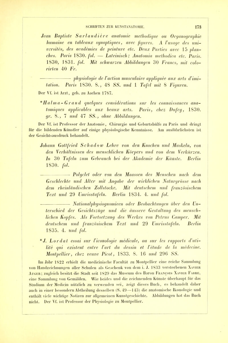 Jean Bapliste Sariandiere anatomie methodiqne ou Orrjanographie Jmmaine en tableaux synopfiques, avec figures. A Vusage des iini- versiles, des academies de peinture etc. Deux Parties avec 15 plaii- ches. Paris 1830. fol. — Lateinisch: Anatomia methodica etc. Paris. 1830, J831. fol. Mit schwarzen Abbildungen 30 Francs, mit colo- rirten 40 Fr. ■ • Physiologie de Vaction musculaire appliqnee aux arts d'imi- tation. Paris 1830. 8., 48 SS. und 1 Tafel mit 8 Figuren. Der Vr. ist Arzt, geb. zu Aaclien 1787. *IIalma-Grand quelques considerations sur les connaissances ana- tomiqucs applicables aux beaux arts. Paris, chez Dufeg, 1830. gr. 8., 7 und 47 SS., ohne Abbildungen. Der Vf. ist Professor der Anatomie, Giiirurgie und Gehurtsliülle zu Paris und dringt für di(^ l)ilden(ien Künstler auf einige pliysiologisclie Kenntnisse. Am ausführlichsten ist der Gesiclitsausdruck behandelt. Johami Gottfried Schadow Lehre von den Knochen und Muskeln, von den Verhältnissen des menschlichen Körpers und von dem Verkürzen. In 30 Tafeln zum Gebrauch bei der Akademie der Kilnsle. Berlin 1830. fol. ■ Polyclet oder von den Maassen des Menschen nach dem Geschlechte und Alter mit Angabe der wirklichen Naturgrösse nach dem rheinländischcn Zollstocke. Mit deutschem und französischem Text und 29 Umrisstafeln. Berlin 1834. 4. und fol. Nalionalphysiognomieen oder BeobacJitu)igen über den Un- terschied der Gesichtszüge und die äussere Gestaltung des mensch- lichen Kopfes. Als Fortsetzung des Werkes von Petrus Camper. Mit deutschem und französischem Text und 29 Umrisstafebt. Berlin 1835. 4. und fol. *J. Lordat essai sur l'iconologie medicale, ou sur les rajjports d'uti- lite qui existent entre l'art du dessin et l'etude de la medecine. Montpellier, chez veuve Picot, 1833. 8. 16 und 296 SS. Im Jabr 1822 erbielt die medicinische Facultät zu Montpellier eine reiche Sammlung von Handzeiclmungen aller Schulen als Geschenk von dem i. J. 1833 verstorbenen Xavier Atger; zugleich besitzt die Stadt seit 1829 das Museum des Baron Fkancois Xavier Fabre, eine Sammlung von Gemälden. Wie beides und die zeichnenden Künste üherliaupt für das Studium der Medicin nützlich zu verwenden sei, zeigt dieses Buch, es behandelt daher auch in einer besondern Abiheilung desselben (S. 49—143) die anatomische Ikonologie und enthält viele wichtige Notizen zur allgemeinen Kunstgeschichte. Abbildungen hat das Buch nicht. Der Vf. ist Professor der Physiologie zu Montpellier.