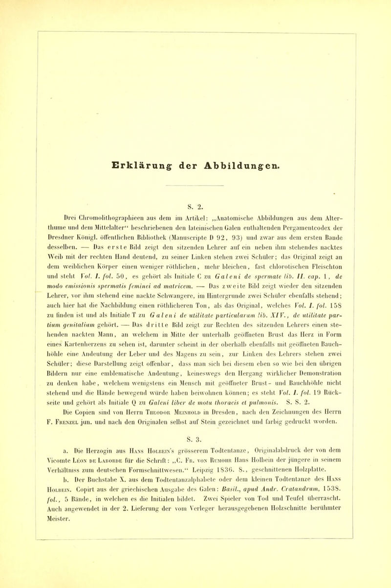 Erklärung^ der Abbildungen. S. 2. Drei ClirunioIilliogTapliieeu aus dem im Artikel: „Anatomische Abbildungen aus dem Alter- thume und dem Mittelalter beschriebenen den lateinischen Galen enthaltenden Pergamentcodex der Dresdner Königl. üllenthchen Bibliothek (Manuscripte D 92, 93) mul zwar aus dem ersten Bande desselben. — Das erste Bild zeigt den sitzenden Lehrer auf ein neben ihm stehendes nacktes Weib mit der rechten Hand deutend, zu seiner Linken stehen zwei Schüler; das Original zeigt an dem weiblichen Körper einen weniger röthlichen, mehr bleichen, fast chlorolischen Fleischton und steht Vol. I. fol. 50, es gehört als Initiale C zu Galeni de spcrrnale Hb. II. cap. 1, de modo eiiüssionis spermalis feminei ad malricem. — Das zweite Bild zeigt wieder den sitzenden Lehrer, vor ilim stehend eine nackte Scliwangere, im Hintergründe zwei Schiüer ebenfalls stehend; auch hier hat die Nachbildung einen röthlicheren Ton, als das Original, welches Vol. I. fol. 158 zu finden ist und als Initiale T zu Galeni de ulililale parlicularum Hb. XIV., de ullidate par- lium genilalium geliört. — Das dritte Bild zeigt zur Rechten des sitzenden Lehrers einen ste- henden nackten Mann, an welchem in Mitte der unlerlialb geöffneten Brust das Herz in Form eines Kartenherzens zu sehen ist, darunter scheint in der oberhalb ebenfalls mit geöffneten Bauch- höhle eine Andeutung der Leber und des Magens zu sein, zur Linken des Lehrers stehen zwei Schiller; diese Darstellung zeigt offenbar, dass man sich bei diesem eben so wie bei den übrigen Bildern nur eine omblematische Andeutung, keineswegs den Hergang wirklicher Demonstration zu denken habe, welchem wenigstens ein Mensch mit geölfnctcr Brust- und Bauchhöhle nicht steheiul und die Hände bewegend würde haben beiwohnen können; es steht Vol. 1. fol. 19 Rück- seite und gehört als Initiale Q zu Galeni Uber de motu (horacis et pulmonis. S. S. 2. Die Copien sind von Herrn Theodor Meiauold in Dresden, nach den Zeichnungen des Herrn F. Frenzel jun. und nach den Originalen selbst auf Stein gezeichnet und farbig gedruckt worden. S. 3. a. Die Herzogin aus Hans Hoi.rein's grösserem Todtentanze, Originalabdruck der von dem Vicomte Leon de Larorde für die Schrift: „C. Fr. von Rumohr Hans Holbein der jüngere in seinem Verhcällniss zum deutschen Formschnittwesen. Leipzig 1836. 8., geschnittenen Holzplatte. b. Der Buchstabe X. aus dem Todtentanzalphabete oder dem kleinen Todtentanze des ILvns Holbein. Copirt aus der griechischen Ausgabe des Galen: Basil., apud Ändr. Cralandrum, 1538. fol., 5 Bände, in welchen es die Initialen bildet. Zwei Spieler von Tod und Teufel überrascht. Auch angewendet in der 2. Lieferung der vom Verleger herausgegebenen Holzschnitte berühmter Meister.